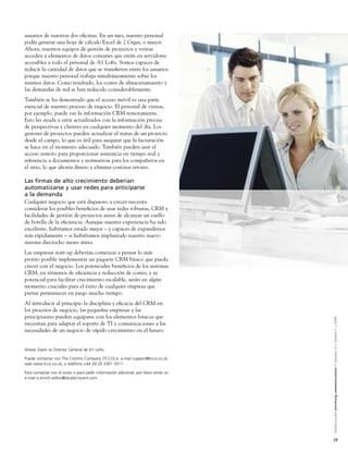 usuarios de nuestras dos oﬁcinas. En un mes, nuestro personal
podía generar una hoja de cálculo Excel de 2 Gigas, o mayor.
Ahora, nuestros equipos de gestión de proyectos y ventas
acceden a elementos de datos comunes que están en servidores
accesibles a todo el personal de A1 Lofts. Somos capaces de
reducir la cantidad de datos que se transﬁeren entre los usuarios
porque nuestro personal trabaja simultáneamente sobre los
mismos datos. Como resultado, los costes de almacenamiento y
las demandas de red se han reducido considerablemente.
También se ha demostrado que el acceso móvil es una parte
esencial de nuestro proceso de negocio. El personal de ventas,
por ejemplo, puede ver la información CRM remotamente.
Esto les ayuda a estar actualizados con la información precisa
de perspectivas y clientes en cualquier momento del día. Los
gestores de proyectos pueden actualizar el status de un proyecto
desde el campo, lo que es útil para asegurar que la facturación
se hace en el momento adecuado. También pueden usar el
acceso remoto para proporcionar asistencia en tiempo real y
referencia a documentos y normativas para los compañeros en
el sitio, lo que ahorra dinero y elimina costosos errores.

Las ﬁrmas de alto crecimiento deberían
automatizarse y usar redes para anticiparse
a la demanda
Cualquier negocio que está dispuesto a crecer necesita
considerar los posibles beneﬁcios de usar redes robustas, CRM y
facilidades de gestión de proyectos antes de alcanzar un cuello
de botella de la eﬁciencia. Aunque nuestra experiencia ha sido
excelente, habríamos estado mejor – y capaces de expandirnos
más rápidamente – si hubiéramos implantado nuestro nuevo
sistema dieciocho meses antes.
Las empresas start-up deberían comenzar a pensar lo más
pronto posible implementar un paquete CRM básico que pueda
crecer con el negocio. Los potenciales beneﬁcios de los sistemas
CRM, en términos de eﬁciencia y reducción de costes, y su
potencial para facilitar crecimiento escalable, serán en algún
momento cruciales para el éxito de cualquier empresa que
piense permanecer en juego mucho tiempo.
Al introducir al principio la disciplina y eﬁcacia del CRM en
los procesos de negocio, las pequeñas empresas y las
principiantes pueden equiparse con los elementos básicos que


                                                                                     Alcatel-Lucent enriching communications > volumen 3 > número 1 > 2009
necesitan para adaptar el soporte de TI y comunicaciones a las
necesidades de un negocio de rápido crecimiento en el futuro.


Alistair Ewen es Director General de A1 Lofts.

Puede contactar con The Comms Company (TCCO) e: e-mail support@tcco.co.uk;
web www.tcco.co.uk; o teléfono +44 (0) 20 3301 3311.

Para contactar con el autor o para pedir información adicional, por favor envíe un
e-mail a enrich.editor@alcatel-lucent.com.




                                                                                     23
 