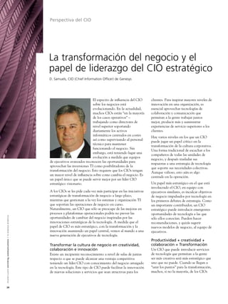 Perspectiva del CIO




                                                                                                               La transformación del negocio y el
                                                                                                               papel de liderazgo del CIO estratégico
                                                                                                               D. Samuels, CIO (Chief Information Officer) de Genesys




                                                                                                                                            El espectro de inﬂuencia del CIO       clientes. Para inspirar mayores niveles de
                                                                                                                                            sobre los negocios está                innovación en una organización, es
                                                                                                                                            evolucionando. En la actualidad,       esencial aprovechar tecnologías de
                                                                                                                                            muchos CIOs están “en la mayoría       colaboración y comunicación que
                                                                                                                                            de los casos operativos” –             permitan a la gente trabajar juntos
                                                                                                                                            trabajando como directores de          mejor, producir más y suministrar
                                                                                                                                            nivel superior soportando              experiencias de servicio superiores a los
                                                                                                                                            diariamente los activos                clientes.
                                                                                                                                            informáticos centrados en costes
                                                                                                                                                                                   Hay varios niveles en los que un CIO
                                                                                                                                            así como supervisando al personal
                                                                                                                                                                                   puede jugar un papel crítico en la
                                                                                                                                            técnico para mantener
                                                                                                                                                                                   transformación de la cultura corporativa.
                                                                                                                                            funcionando el negocio. Sin
                                                                                                                                                                                   Una forma tradicional de escuchar a los
                                                                                                                                            embargo, está teniendo lugar una
                                                                                                                                                                                   compañeros de todas las unidades de
                                                                                                                                            evolución a medida que equipos
                                                                                                                                                                                   negocio, y después trasladar sus
                                                                                                               de ejecutivos avanzados reconocen las oportunidades para
                                                                                                                                                                                   respuestas a una estrategia de tecnología
                                                                                                               aprovechar las inversiones TI como posibilitadores de la
                                                                                                                                                                                   que soporte sus necesidades colectivas.
                                                                                                               transformación del negocio. Esto requiere que los CIOs tengan
                                                                                                                                                                                   Aunque valioso, esto aún es algo
                                                                                                               un mayor nivel de inﬂuencia sobre como cambia el negocio. Es
                                                                                                                                                                                   centrado en la operación.
                                                                                                               un papel único que se puede servir mejor por un líder CIO
                                                                                                               estratégico visionario.                                             Un papel más estratégico en el que está
                                                                                                                                                                                   involucrado el CIO, en equipo con
                                                                                                               A los CIOs se les pide cada vez más participar en las iniciativas   ejecutivos similares, es inculcar objetivos
                                                                                                               estratégicas de transformación de negocio a largo plazo,            de negocio impulsados por tecnología en
                                                                                                               mientras que gestionan a la vez los sistemas y organización TI      los primeros debates de estrategia. Como
                                                                                                               que soportan las operaciones de negocio en curso.                   un importante contribuidor, un CIO
                                                                                                               Naturalmente, un CIO que sólo se preocupe de las mejoras en         estratégico puede introducir emergentes
                                                                                                               procesos y plataformas operacionales podría no prever las           oportunidades de tecnología a las que
A l c a t e l - L u c e n t e n r i c h i n g c o m m u n i c a t i o n s > l a e m p re s a d i n á m i c a




                                                                                                               oportunidades de cambiar del negocio inspiradas por las             sólo ellos conocían. Pueden hacer
                                                                                                               innovaciones estratégicas de la tecnología. A medida que el         recomendaciones, y quizás sugerir
                                                                                                               papel de CIO es más estratégico, con la transformación y la         nuevos modelos de negocio, al equipo de
                                                                                                               innovación asumiendo un papel central, vemos al mando a una         ejecutivos.
                                                                                                               nueva generación de ejecutivos de tecnología.
                                                                                                                                                                                   Productividad + creatividad +
                                                                                                               Transformar la cultura de negocio en creatividad,                   colaboración = Transformación
                                                                                                               colaboración e innovación                                           Un CIO que puede introducir servicios
                                                                                                               Existe un incipiente reconocimiento a nivel de salas de juntas      de tecnología que permitan a la gente
                                                                                                               respecto a que se puede alcanzar una ventaja competitiva            ser más creativa será más estratégico que
                                                                                                               teniendo un líder CIO con conocimiento del negocio arraigado        uno que no puede. Cuando se llegan a
                                                                                                               en la tecnología. Este tipo de CIO puede facilitar la innovación    “unir los puntos” para la transformación,
                                                                                                               de nuevas soluciones y servicios que sean atractivas para los       muchos, si no la mayoría, de los CIOs



24
 