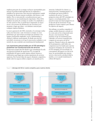 emplean gran parte de su tiempo en buscar oportunidades para          atención y lealtad de los clientes, es
mejorar la productividad individual de los empleados y                esencial invertir “estratégicamente” en
simpliﬁcar las operaciones. Esta atención seguramente cumple          tecnologías que hacen posible la
la promesa de alcanzar mejores resultados, más baratos y más          excelencia de servicio. La nueva
rápidos. Pero es más parecido a actualizar procesos que a             perspectiva única del CIO estratégico en
involucrarse en una transformación importante. Otros CIOs             negocio y tecnología permite a los
emplean una parte de su tiempo en ayudar a los empleados a            ejecutivos tener una mejor perspectiva en
ser más creativos. Esto se puede hacer asegurando un mayor            la elección de las inversiones TI que
acceso a los recursos de información que necesitan en el              produzcan el mayor impacto para obtener
momento y lugar que elijan – un elemento esencial para                los objetivos de negocio.
cualquier empresa dinámica.
                                                                      Sin embargo, en muchas compañías el
La nueva generación de CIOs orientados a la estrategia realiza        antiguo modelo ﬁnanciero centrado en
todas estas funciones y más. Invierten su tiempo en crear             los costes aún no ha evolucionado para
plataformas que aprovechan tecnología que permiten a los              dar paso a las inversiones TI que
equipos (incluyendo empleados, socios, suministradores y              permiten el tipo de transformaciones
clientes) colaborar creativamente. Es desde este nivel de             culturales y de servicio requerido para
actividad e inversiones en el que la innovación verdadera y con       competir en esta nueva era de los
sentido da como resultado una transformación fundamental.             negocios. Durante la época de asignación
                                                                      de los presupuestos, suele haber una
Las inversiones patrocinadas por el CIO estratégico                   competencia por los fondos para soportar
posibilitan las transformaciones de servicios                         iniciativas estratégicas de crecimiento. Si
Evolucionar el papel del CIO desde lo que normalmente ha sido         el CIO arraigado en la tecnología con
una función de gestión de operaciones TI a un papel de                conocimiento del negocio no está en la
posibilitador de negocio puede inspirar culturas creativas y          mesa, las oportunidades para mejorar
colaborativas que hagan que ocurran experiencias de servicios         servicio, innovación y productividad se
superiores. En el actual clima de negocio altamente competitivo,      pierden, y no se puede transformar la
donde todos los negocios deben competir con maestría por la           cultura del negocio.




Figura 1: Liderazgo del CIO en nuestra compañía y para nuestros clientes



            En nuestra compañía                                                   Para nuestros clientes

                 el liderazgo                                                          el liderazgo
                 estratégico                                                           estratégico
                    del CIO                                                               del CIO

                   dirigir…                                                              dirigir…


          transformación del negocio                                            transformación del negocio




                                                                                                                    Alcatel-Lucent enriching communications > volumen 3 > número 1 > 2009
         aprovechar tecnologías de…                                            aprovechar tecnologías de…

          colaboración, comunicación                                            colaboración, comunicación
                 y creatividad                                                         y creatividad

            permitir innovación a…                                                permitir innovación a…
                                                 que proporciona
                                                   soluciones y                      socios y clientes
             a nuestra compañía                   servicios que                     de Alcatel-Lucent
                                                   soportan…




                                                                                                                    25
 