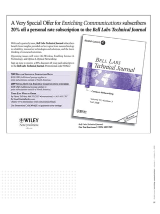 A Very Special Offer for Enriching Communications subscribers
  Very cial
    r                     nriching    munications ubscribers
                                                                                       Bell Labs Technical Journal
                                                                                        ell      Technical Journal
                                                                                                       cal    r

With
With each quarterly issue, B Labs Technical Journal subscribers
            quarterly        Bell     Technical Journal bscribers
                                                    r
beneﬁt from insights provided on hot topics from nanotechnology
                            ided                           chnology
to reliability, innovative technologies and solutions, and the latest
             y
   reliability,             echnologies                     he
thinking of renowned scientists.
                            ntists.
Upcoming issues will cov 4G Wireless, Enabling Scienc &
                      cover
                        ver     Wireless,      Science
Technology, and Optics Optical Networking.
Technology, and Optics & Optical Networking.
         y
Sign up now to receive a 2
                         20% discount off your paid subscription
                                                       scription
                                                                                         BELL LABS
to the Bell Labs Technical Journal. Promotional code N9ALU
                              r
                 Technical Journal.                    ALU                               Technical Jo
                                                                                                     urnal
2009 REGULAR INDIVIDUAL SUBSCRIPTION RATES
      EGULAR NDIVIDUAL UBSCRIPTION ATES
               D ID
$135 USD (Additional postage applies to
                             ge
print subscriptions outside of North America.)
                             f North
2009 SPECIAL RATES FOR ENRICHING COMMUNICATIONS SUBSCRIBERS
      PECIAL ATES FOR NRICHING OMMUNICATIONS SUBSCRIBERS
                          IC           IC
$108 USD (Additional postage applies to
                             ge
print subscriptions outside of North America.)
                             f North
                                                                                      Content N
THREE EASY WAYS TO ORDER                                                                       etworkin
 HR
 HREE ASY   AYS TO RDER                                                                                g

By Email jbsubs@wiley.com
         jbsubs@wiley.com                                                           Volume 1
                                                                                              3, Numbe
       www.interscience.wiley.com/journal/bltjalu
                           ey
Online www.interscience.wiley.com/journal/bltjalu                                   Fall 2008          r3
Use Promotion Code N9ALU to guarantee your savings
                       U




                                                                        Bell Labs Technical Journal




                                                                                                                     Alcatel-Lucent enriching communications > volumen 3 > número 1 > 2009




                                                                                                                     27
 