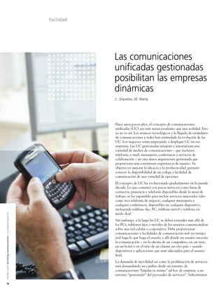facilidad




                                                                                                                           Las comunicaciones
                                                                                                                           unificadas gestionadas
                                                                                                                           posibilitan las empresas
                                                                                                                           dinámicas
                                                                                                                           C. Diquelou, M. Wang




                                                                                                                           Hace unos pocos años, el concepto de comunicaciones
                                                                                                                           uniﬁcadas (UC) era más sensacionalismo que una realidad. Esto
                                                                                                                           ya no es así. Los avances tecnológicos y la llegada de estándares
                                                                                                                           de comunicaciones y redes han estimulado la evolución de las
                                                                                                                           UC. Los negocios están empezando a desplegar UC en sus
                                                                                                                           empresas. Las UC gestionadas integran y automatizan una
                                                                                                                           variedad de medios de comunicaciones – que incluyen
                                                                                                                           telefonía, e-mail, mensajeria, conferencia y servicios de
                                                                                                                           colaboración – en una única arquitectura gestionada que
                                                                                                                           proporciona una consistente experiencia de usuario. Su
                                                                                                                           objetivo es mejorar la eﬁcacia y la productividad, permitir
                                                                                                                           conocer la disponibilidad de un colega y facilidad de
                                                                                                                           comunicación de una variedad de opciones.
                                                                                                                           El concepto de UC ha evolucionado gradualmente en la pasada
                                                                                                                           década. Lo que comenzó con pocos servicios como listas de
                                                                                                                           contactos, presencia y telefonía disponibles desde la mesa de
                                                                                                                           trabajo, se ha expandido para incluir servicios mejorados tales
                                                                                                                           como rica telefonía de negocio, cualquier mensajeria y
                                                                                                                           cualquier conferencia, disponibles en cualquier dispositivo,
                                                                                                                           incluyendo teléfono ﬁjo, PC, teléfono móvil o teléfono en
                                                                                                                           modo dual.
A l c a t e l - L u c e n t e n r i c h i n g c o m m u n i c a t i o n s > l a e m p re s a d i n á m i c a




                                                                                                                           Sin embargo, a la larga las UC se deben extender más allá de
                                                                                                                           los PCs, teléfonos ﬁjos o móviles de los usuarios comunicándose
                                                                                                                           sobre una red celular o corporativa. Debe proporcionar
                                                                                                                           comunicaciones y facilidades de comunicación web en tiempo
                                                                                                                           real haga lo que haga el usuario y allí donde un usuario necesite
                                                                                                                           la comunicación – en la oﬁcina de un compañero, en un tren,
                                                                                                                           en un hotel o en el sitio de un cliente en otro país – usando
                                                                                                                           dispositivos y aplicaciones que sean adecuados para el usuario
                                                                                                                           ﬁnal.
                                                                                                                           La demanda de movilidad así como la proliferación de servicios
                                                                                                                           está demandando un cambio desde un entorno de
                                                                                                                           comunicaciones “hágalas tu mismo” ad hoc de empresa, a un
                                                                                                                           entorno “gestionado” del proveedor de servicios”. Subcontratar

36
 