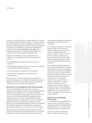 facilidad




Gobiernos y autoridades locales se apoyan mucho en los sistemas      viejos gestionan cantidades limitadas de
de comunicaciones para prevenir crímenes o accidentes, detectar      transmisiones de datos a muy bajas
amenazas y responder a desastres originados por el hombre y por      velocidades.
la naturaleza. Está probado que mejorar los recursos para permitir
                                                                     Los equipos de emergencias usan radios
la recuperación es difícil Esto es especialmente problemático
                                                                     bidireccionales para comunicarse
cuando los fallos e incompatibilidades en los sistemas de
                                                                     durante tiempos de crisis. Las radios
comunicaciones pueden ser catastróﬁcos, dando lugar a caos,
                                                                     conectan múltiples organismos a
confusión, retrasos en la respuesta y pérdida de vidas.
                                                                     distintos centros de envío. La mayoría
Algunos de los problemas urgentes que inhiben unas                   de estos sistemas se apoyan en la
comunicaciones inalámbricas efectivas para la protección             funcionalidad de la tecnología LMR
civil son:                                                           (radio terrestre móvil), que no puede
                                                                     transmitir información multimedia en
• Incompatibilidad   del equipo de comunicaciones entre
                                                                     tiempo real.
 organismos
                                                                     La necesidad de múltiples organismos
• Incapacidad para compartir datos entre el centro de comando
                                                                     (tales como policía, bomberos, medicina
 y control y los equipos de emergencias
                                                                     de emergencia y equipos de emergencias
• Ciclos   de presupuesto y ﬁnanciación inconsistentes               relacionados con la crisis) de múltiples
                                                                     jurisdicciones (que incluyen gobiernos
• La
   ausencia de estándares para la evolución de las
                                                                     nacionales, federales, estatales y locales)
 comunicaciones
                                                                     en tiempos de crisis ha destacado la
En este artículo, revisamos el estado de los organismos de           importancia de los sistemas de
gestión de emergencias y describimos los requerimientos que las      comunicaciones que facilitan los
infraestructuras de red críticas deben tratar para soportar las      esfuerzos coordinados. Los jefes de
cambiantes tareas de los equipos de emergencias.                     gobierno necesitan una red de


                                                                                                                   Alcatel-Lucent enriching communications > volumen 3 > número 1 > 2009
                                                                     comunicaciones sin fallos, basada en
Más allá de la tecnología de radio móvil terrestre                   estándares de red y en procedimientos
Aunque la complejidad de las tareas de los equipos de                de operación abiertos a través de redes
emergencias ha crecido en los últimos años, la disponibilidad de     inalámbricas y ﬁjas, que de soporte a
información para ayudarles a hacer su trabajo también ha             todos los organismos de protección civil
crecido espectacularmente. Esta incluye vídeo por televisión en      y grupos aﬁliados.
circuito cerrado, información HazMAt, diagramas, planos,
comunicaciones de voz y datos. Conseguir la información              Gestionar la complejidad
esencial para las personas adecuadas es crucial. Los receptores      de las tareas
podrían ser equipos de emergencias o personas que toman              La necesidad de interoperabilidad de las
decisiones con autoridad para desplegar recursos. La incapacidad     comunicaciones no es nueva. Pero la
para compartir información entre organismos y equipos de             riqueza de la información digitalizada de
emergencias puede poner a las personas y a las tareas en riesgo.     múltiples fuentes si lo es y ha crecido
                                                                     espectacularmente en los últimos años.
Muchos gobiernos nacionales, estatales y locales usan redes y
sistemas de comunicaciones que manejan bien la voz, pero mal         A raíz de los ataques a los Estados
el tráﬁco de voz, datos y vídeo. Estos sistemas cada vez más         Unidos en 2001, se ha progresado

                                                                                                                   45
 