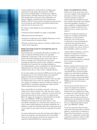 internacionalmente en el desarrollo de estándares para               Crear una plataforma común
                                                                                                               comunicaciones de equipos de emergencias. APCO                       Diseñar una red de protección civil es
                                                                                                               (Association of Public Safety Communications Ofﬁcials                una tarea compleja. Cada organismo de
                                                                                                               International) y NASTD (National Association of State                protección civil tiene necesidades
                                                                                                               Telecommunications Directors) están colaborando con                  especíﬁcas basadas en objetivos
                                                                                                               agencias federales y representantes de la industria para             operacionales. Pero desplegar una red
                                                                                                               establecer APCO 25, una iniciativa de ﬁjación de normas para         tiene muchas limitaciones, que incluyen
                                                                                                               una tecnología de radio bidireccional digital uniforme para          la posición geográﬁca, el terreno, el
                                                                                                               organizaciones de protección civil.                                  marco regulador y la disponibilidad del
                                                                                                               Sus esfuerzos están dirigidos por una estrategia de cuatro           espectro. Cuando se diseña la red se
                                                                                                               partes para:                                                         deben de tener en cuenta todos estos
                                                                                                                                                                                    aspectos.
                                                                                                               • Aumentar     la funcionalidad con equipo y capacidades
                                                                                                                                                                                    Reducir los tiempos de respuesta, al
                                                                                                               • Mejorar    la eﬁciencia del espectro                               tiempo que coordinar al personal de
                                                                                                                                                                                    emergencia, es esencial para la
                                                                                                               • Asegurarla competencia entre múltiples fabricantes a través
                                                                                                                                                                                    protección civil. La base para la
                                                                                                                de una arquitectura de sistemas abierta
                                                                                                                                                                                    coordinación es una red integrada de
                                                                                                               • Permitir
                                                                                                                        comunicaciones efectivas, eﬁcientes y ﬁables entre y        comunicaciones móvil para tareas
                                                                                                                dentro de los organismos                                            críticas que sea ﬁable y segura y que se
                                                                                                                                                                                    pueda actualizar con nuevos servicios y
                                                                                                               Redes de banda ancha IP convergentes para la                         funcionalidades cuando se necesite.
                                                                                                               protección civil
                                                                                                                                                                                    Aunque algunos organismos concretos
                                                                                                               Afortunadamente, los principales desarrollos tecnológicos en
                                                                                                                                                                                    requieren su propia red, el reto es
                                                                                                               redes, en especial terminales móviles con capacidad
                                                                                                                                                                                    asegurar comunicaciones integradas a
                                                                                                               multimedia, se han puesto al día con la visión de cómo se
                                                                                                                                                                                    través de múltiples organismos,
                                                                                                               puede intercambiar información para salvar vidas sobre el
                                                                                                                                                                                    permitiendo la intervención coordinada
                                                                                                               terreno en tiempo real. Al permitir esta visión están
                                                                                                                                                                                    de un conjunto de equipos de
                                                                                                               convergiendo infraestructuras de red de cualquiera a cualquiera
                                                                                                                                                                                    emergencias.
                                                                                                               facilitadas por la transición de tecnologías analógicas a
                                                                                                               tecnologías digitales y por la consolidación de redes dedicadas e    Muchas organizaciones de protección
                                                                                                               independientes. Las redes de banda ancha ya entregan                 civil tienen redes de voz analógicas y
                                                                                                               comunicaciones de voz, vídeo y datos a múltiples destinos.           necesitan migrar a nuevas redes con
                                                                                                                                                                                    capacidad IP. Estos organismos deben
                                                                                                               Un creciente número de operaciones EMS (servicios de gestión         asegurar una transición sin problemas
                                                                                                               de emergencias) en todo el mundo admite la necesidad de              desde sus sistemas tradicionales a una
                                                                                                               equipar los dispositivos personales de los equipos de                solución de radio móvil privada digital
                                                                                                               emergencias con acceso inalámbrico de datos a alta velocidad.        basada en estándares industriales como
                                                                                                               La comunicación con un centro de comando central y con               TETRA (radio troncal terrestre) o
                                                                                                               otros equipos de emergencias mejora el tiempo de respuesta y la      APCO 25.
                                                                                                               seguridad de la comunidad, asegurando que todas las partes
                                                                                                               reciben información precisa actualizada.                             Para funcionar de forma efectiva, los
                                                                                                                                                                                    equipos de emergencias requieren
                                                                                                               Nuevos desarrollos de tecnologías y mercado – tales como             servicios vitales con gran ancho de
                                                                                                               vigilancia por vídeo en tiempo real, vídeo interactivo móvil y       banda, tales como vigilancia por vídeo
A l c a t e l - L u c e n t e n r i c h i n g c o m m u n i c a t i o n s > l a e m p re s a d i n á m i c a




                                                                                                               acceso remoto a bases de datos – requieren un mayor ancho de         en tiempo real, vídeo interactivo móvil
                                                                                                               banda para funcionar de forma efectiva. Las organizaciones           y acceso remoto a bases de datos. Para
                                                                                                               líderes de equipos de emergencias están utilizando tecnologías       muchas organizaciones, la solución es
                                                                                                               tales como WiMAX o CDMA para desplegar redes                         desplegar una red inalámbrica de banda
                                                                                                               inalámbricas de banda ancha que darán soporte a estas                ancha independiente usando tecnologías
                                                                                                               necesidades multimedia. Las comunicaciones existentes de voz         de acceso radio del mercado de masas
                                                                                                               críticas siguen usando diferentes tecnologías establecidas; sin      tales como WiMAX o CDMA.
                                                                                                               embargo, se puede usar la banda ancha para comunicaciones de
                                                                                                               voz no críticas, lo que ayuda a aliviar la congestión de las redes   Ya que las operaciones de protección
                                                                                                               LMR.                                                                 civil suelen estar ﬁnanciadas con fondos
                                                                                                                                                                                    públicos, con frecuencia se enfrentan a
                                                                                                               Las nuevas infraestructuras de redes de banda ancha deben ser        limitaciones de presupuesto y concurso
                                                                                                               capaces de recuperarse automáticamente de los inevitables            público. Los componentes tradicionales
                                                                                                               cortes que ocurren durante situaciones de emergencia y de            construidos a propósito usados en redes
                                                                                                               asegurar la disponibilidad de las comunicaciones.                    LMR propietarias son caros dado el

46
 