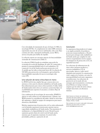 Con velocidades de transmisión de pico de hasta 3,1 Mb/s, la        Conclusión
                                                                                                               tecnología DO Rev A complementa las redes LMR existentes            La experiencia demostrada en el campo
                                                                                                               soportando una serie de servicios multimedia, tales como ﬂujo       y un amplio portafolio de productos
                                                                                                               continuo de vídeo, mensajería multimedia, acceso Web y              posiciona excepcionalmente a Alcatel-
                                                                                                               servicio de pulse para hablar de respaldo.                          Lucent para entregar redes inalámbricas
                                                                                                               La solución soporta un creciente espectro de funcionalidades        de banda ancha que cumplen los más
                                                                                                               avanzadas de comunicación (Tabla 1).                                estrictos requerimientos de los equipos
                                                                                                                                                                                   de emergencias de protección civil y de
                                                                                                               La solución CDMA basada en estándares aprovecha las                 seguridad nacional.
                                                                                                               economías de escala del despliegue de redes 3G comerciales y
                                                                                                               permite la interoperabilidad entre la red inalámbrica 3G            Las soluciones de infraestructura de
                                                                                                               comercial y la red de banda ancha para protección civil.            tarea crítica incluyen productos y
                                                                                                               A medida que las redes evolucionan hacia 4G, la solución de         servicios inalámbricos, IP, de
                                                                                                               700 MHz para protección civil integrará y aprovechará las           microondas, ópticos y radio móvil
                                                                                                               funcionalidades mejoradas de nuevas tecnologías tales               diseñados para permitir la comunicación
                                                                                                               como LTE.                                                           vital y segura en el terreno, así como la
                                                                                                                                                                                   interoperabilidad total entre organismos
                                                                                                                                                                                   y jurisdicciones. Las soluciones de
                                                                                                               Una solución de tarea crítica llave en mano
                                                                                                                                                                                   gestión de red al estado del arte
                                                                                                               La WAN (red de área amplia) ﬁja que conecta sitios con
                                                                                                                                                                                   entregan aprovisionamiento y resolución
                                                                                                               antenas es clave para la solución inalámbrica de banda ancha.
                                                                                                                                                                                   de problemas en tiempo real para
                                                                                                               Esta infraestructura para tareas críticas permite el tráﬁco ﬁable
                                                                                                                                                                                   asegurar que las redes de tareas críticas
                                                                                                               de banda ancha entre sitios con antenas y posiciones ﬁjas con
                                                                                                                                                                                   siempre funcionen con eﬁciencia
                                                                                                               escalabilidad para soportar el creciente y evolutivo ﬂujo de
                                                                                                                                                                                   máxima.
                                                                                                               información.
                                                                                                               Una combinación de tecnologías de microondas, IP/MPLS y
A l c a t e l - L u c e n t e n r i c h i n g c o m m u n i c a t i o n s > l a e m p re s a d i n á m i c a




                                                                                                               ópticas se suele utilizar en esta infraestructura. Además, esta     Mark Shannon es Director de marketing de
                                                                                                                                                                                   soluciones del sector público y de la industria del
                                                                                                               WAN permite la consolidación del tráﬁco desde los sitios ﬁjos       grupo de negocio de operadores de Alcatel-Lucent,
                                                                                                               del organismo y desde los equipos de emergencias para mayor         Ottawa, Ontario, Canadá.
                                                                                                               eﬁciencia y ﬂexibilidad.
                                                                                                                                                                                   Para contactar con el autor o para pedir información
                                                                                                                                                                                   adicional, por favor envíe un e-mail a
                                                                                                               Muchas organizaciones de protección civil se están enfrentando
                                                                                                                                                                                   enrich.editor@alcatel-lucent.com.
                                                                                                               con la limitada experiencia interna para soportar nuevas
                                                                                                               capacidades inalámbricas de banda ancha. Para maximizar el
                                                                                                               rendimiento y la disponibilidad de la red, Alcatel-Lucent
                                                                                                               suministra gestión diaria de toda la red de banda ancha
                                                                                                               mientras que el organismo mantiene el control sobre
                                                                                                               prioridades, políticas y operación de red.




48
 