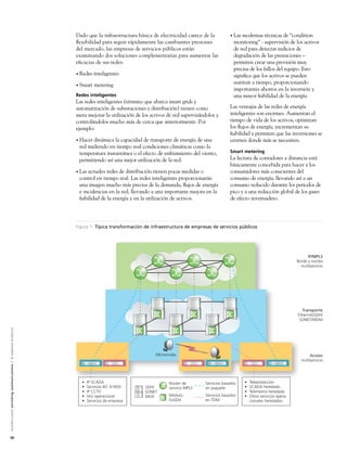 Dado que la infraestructura básica de electricidad carece de la          • Las modernas técnicas de “condition
                                                                                                               ﬂexibilidad para seguir rápidamente las cambiantes presiones               monitoring” - supervisión de los activos
                                                                                                               del mercado, las empresas de servicios públicos están                      de red para detectar indicios de
                                                                                                               examinando dos soluciones complementarias para aumentar las                degradación de las prestaciones –
                                                                                                               eﬁcacias de sus redes:                                                     permiten crear una previsión muy
                                                                                                                                                                                          precisa de los fallos del equipo. Esto
                                                                                                               • Redes    inteligentes                                                    signiﬁca que los activos se pueden
                                                                                                               • Smart    metering                                                        sustituir a tiempo, proporcionando
                                                                                                                                                                                          importantes ahorros en la inversión y
                                                                                                               Redes inteligentes                                                         una mayor ﬁabilidad de la energía.
                                                                                                               Las redes inteligentes (término que abarca smart grids y
                                                                                                               automatización de subestaciones y distribución) tienen como              Las ventajas de las redes de energía
                                                                                                               meta mejorar la utilización de los activos de red supervisándolos y      inteligentes son enormes. Aumentan el
                                                                                                               controlándolos mucho más de cerca que anteriormente. Por                 tiempo de vida de los activos, optimizan
                                                                                                               ejemplo:                                                                 los ﬂujos de energía, incrementan su
                                                                                                                                                                                        ﬁabilidad y permiten que las inversiones se
                                                                                                               • Hacerdinámica la capacidad de transporte de energía de una             centren donde más se necesiten.
                                                                                                                red midiendo en tiempo real condiciones climáticas como la
                                                                                                                temperatura instantánea o el efecto de enfriamiento del viento,         Smart metering
                                                                                                                permitiendo así una mejor utilización de la red.                        La lectura de contadores a distancia está
                                                                                                                                                                                        básicamente concebida para hacer a los
                                                                                                               • Lasactuales redes de distribución tienen pocas medidas o               consumidores más conscientes del
                                                                                                                control en tiempo real. Las redes inteligentes proporcionarán           consumo de energía, llevando así a un
                                                                                                                una imagen mucho más precisa de la demanda, ﬂujos de energía            consumo reducido durante los periodos de
                                                                                                                e incidencias en la red, llevando a una importante mejora en la         pico y a una reducción global de los gases
                                                                                                                ﬁabilidad de la energía y en la utilización de activos.                 de efecto invernadero.




                                                                                                               Figura 1: Típica transformación de infraestructura de empresas de servicios públicos




                                                                                                                                                                                                                                   IP/MPLS
                                                                                                                                                                                                                             Borde y núcleo
                                                                                                                                                                                                                               multiservicio




                                                                                                                                                                                                                               Transporte
                                                                                                                                                                                                                             Ethernet/SDH/
                                                                                                                                                                                                                              SONET/WDM
A l c a t e l - L u c e n t e n r i c h i n g c o m m u n i c a t i o n s > l a e m p re s a d i n á m i c a




                                                                                                                                                    Microondas                                                                      Acceso
                                                                                                                                                                                                                               multiservicio




                                                                                                                 •     IP SCADA                           Router de        Servicios basados    •   Teleprotección
                                                                                                                 •     Servicios IEC 61850     SDH/       servicio MPLS    en paquete           •   SCADA heredado
                                                                                                                 •     IP CCTV                 SONET                                            •   Telemetría heredada
                                                                                                                 •     Voz operacional         MUX        Módulo           Servicios basados    •   Otros servicios opera-
                                                                                                                 •     Servicios de empresa               EoSDH            en TDM                   cionales heredados




50
 