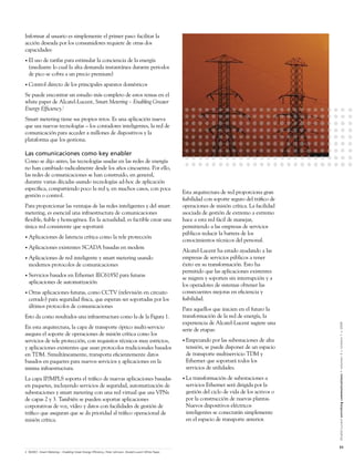Informar al usuario es simplemente el primer paso: facilitar la
acción deseada por los consumidores requiere de otras dos
capacidades:
• El uso de tarifas para estimular la conciencia de la energía
  (mediante lo cual la alta demanda instantánea durante periodos
  de pico se cobra a un precio premium)
• Control       directo de los principales aparatos domésticos
Se puede encontrar un estudio más completo de estos temas en el
white paper de Alcatel-Lucent, Smart Metering – Enabling Greater
Energy Efﬁciency.2
Smart metering tiene sus propios retos. Es una aplicación nueva
que usa nuevas tecnologías – los contadores inteligentes, la red de
comunicación para acceder a millones de dispositivos y la
plataforma que los gestiona.

Las comunicaciones como key enabler
Como se dijo antes, las tecnologías usadas en las redes de energía
no han cambiado radicalmente desde los años cincuenta. Por ello,
las redes de comunicaciones se han construido, en general,
durante varias décadas usando tecnologías ad-hoc de aplicación
especíﬁca, compartiendo poco la red y, en muchos casos, con poca
                                                                                                       Esta arquitectura de red proporciona gran
gestión o control.
                                                                                                       ﬁabilidad con soporte seguro del tráﬁco de
Para proporcionar las ventajas de las redes inteligentes y del smart                                   operaciones de misión crítica. La facilidad
metering, es esencial una infraestructura de comunicaciones                                            asociada de gestión de extremo a extremo
ﬂexible, ﬁable y homogénea. En la actualidad, es factible crear una                                    hace a esta red fácil de manejar,
única red consistente que soportará:                                                                   permitiendo a las empresas de servicios
                                                                                                       públicos reducir la barrera de los
• Aplicaciones           de latencia crítica como la tele protección
                                                                                                       conocimientos técnicos del personal.
• Aplicaciones           existentes SCADA basadas en modem
                                                                                                       Alcatel-Lucent ha estado ayudando a las
• Aplicacionesde red inteligente y smart metering usando                                               empresas de servicios públicos a tener
  modernos protocolos de comunicaciones                                                                éxito en su transformación. Esto ha
                                                                                                       permitido que las aplicaciones existentes
• Servicios basados en Ethernet IEC61850 para futuras
                                                                                                       se migren y soporten sin interrupción y a
  aplicaciones de automatización
                                                                                                       los operadores de sistemas obtener las
• Otras aplicaciones futuras, como CCTV (televisión en circuito                                        consecuentes mejoras en eﬁciencia y
  cerrado) para seguridad física, que esperan ser soportadas por los                                   ﬁabilidad.
  últimos protocolos de comunicaciones
                                                                                                       Para aquellos que inicien en el futuro la
Esto da como resultados una infraestructura como la de la Figura 1.                                    transformación de la red de energía, la
                                                                                                       experiencia de Alcatel-Lucent sugiere una


                                                                                                                                                     Alcatel-Lucent enriching communications > volumen 3 > número 1 > 2009
En esta arquitectura, la capa de transporte óptico multi-servicio                                      serie de etapas:
asegura el soporte de operaciones de misión crítica como los
servicios de tele protección, con requisitos técnicos muy estrictos,                                   • Empezando   por las subestaciones de alta
y aplicaciones existentes que usan protocolos tradicionales basados                                     tensión, se puede disponer de un espacio
en TDM. Simultáneamente, transporta eﬁcientemente datos                                                 de transporte multiservicio TDM y
basados en paquetes para nuevos servicios y aplicaciones en la                                          Ethernet que soportará todos los
misma infraestructura.                                                                                  servicios de utilidades.
La capa IP/MPLS soporta el tráﬁco de nuevas aplicaciones basadas                                       • Latransformación de subestaciones a
en paquetes, incluyendo servicios de seguridad, automatización de                                       servicios Ethernet será dirigida por la
subestaciones y smart metering con una red virtual que usa VPNs                                         gestión del ciclo de vida de los activos o
de capas 2 y 3. También se pueden soportar aplicaciones                                                 por la construcción de nuevas plantas.
corporativas de voz, vídeo y datos con facilidades de gestión de                                        Nuevos dispositivos eléctricos
tráﬁco que aseguran que se da prioridad al tráﬁco operacional de                                        inteligentes se conectarán simplemente
misión crítica.                                                                                         en el espacio de transporte anterior.



                                                                                                                                                     51
2 ©2007, Smart Metering – Enabling Great Energy Efﬁciency, Peter Johnson, Alcatel-Lucent White Paper
 