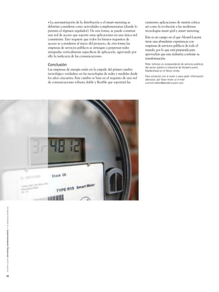 • La  automatización de la distribución y el smart metering se       existentes aplicaciones de misión crítica
                                                                                                               deberían considerar como actividades complementarias (donde lo       así como la evolución a las modernas
                                                                                                               permita el régimen regulador). De esta forma, se puede construir     tecnologías smart grid y smart metering.
                                                                                                               una red de acceso que soporte estas aplicaciones en una única red
                                                                                                                                                                                    Este es un campo en el que Alcatel-Lucent
                                                                                                               consistente. Esto requiere que todos los futuros requisitos de
                                                                                                                                                                                    tiene una abundante experiencia con
                                                                                                               acceso se consideren al inicio del proyecto, de otra forma las
                                                                                                                                                                                    empresas de servicios públicos de todo el
                                                                                                               empresas de servicios públicos se arriesgan a perpetuar redes
                                                                                                                                                                                    mundo, por lo que está preparada para
                                                                                                               integradas verticalmente especíﬁcas de aplicación, agravando por
                                                                                                                                                                                    aprovechar que esta industria continúe su
                                                                                                               ello la ineﬁcacia de las comunicaciones.
                                                                                                                                                                                    transformación.
                                                                                                               Conclusión                                                           Peter Johnson es vicepresidente de servicios públicos
                                                                                                                                                                                    del sector público e industrial de Alcatel-Lucent,
                                                                                                               Las empresas de energía están en la cúspide del primer cambio        Maidenhead en el Reino Unido.
                                                                                                               tecnológico verdadero en las tecnologías de redes y medidas desde
                                                                                                                                                                                    Para contactar con el autor o para pedir información
                                                                                                               los años cincuenta. Este cambio se basa en el requisito de una red   adicional, por favor envíe un e-mail
                                                                                                               de comunicaciones robusta, ﬁable y ﬂexible que soportará las         a enrich.editor@alcatel-lucent.com.
A l c a t e l - L u c e n t e n r i c h i n g c o m m u n i c a t i o n s > l a e m p re s a d i n á m i c a




52
 