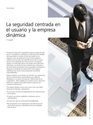 facilidad




La seguridad centrada en
el usuario y la empresa
dinámica
F. Cosquer




Gestionar el riesgo de la seguridad de empresas siempre ha sido
un reto. Actualmente, a medida que evolucionan las realidades
del usuario ﬁnal y se acelera el ritmo del cambio en las
empresas, el reto de gestionar los activos de las empresas
también está creciendo. Una plantilla móvil cada vez mayor
supone nuevas demandas de comunicaciones convergentes
siempre y en todo lugar. Nuevas tecnologías innovadoras han
dado lugar a un aluvión de nuevas aplicaciones y dispositivos
de usuario ﬁnal, permitiendo nuevas capacidades que después se
dirigen por la demanda del usuario ﬁnal. Y los requisitos
reguladores más estrictos están aumentando las posibles
responsabilidades.
Empresa dinámica es un término que describe una organización
que está evolucionando constantemente para adaptarse
rápidamente a su entorno de mercado y diferenciarse de sus
competidores – debe simpliﬁcar las comunicaciones, reforzar las
relaciones y aumentar la productividad en un proceso de
continua transformación.


                                                                  Alcatel-Lucent enriching communications > volumen 3 > número 1 > 2009
Una empresa dinámica tiene cuatro activos clave que deben
interconectar eﬁciente y seguramente:
• Lared, que es la base de la infraestructura de comunicaciones
 de la empresa
• Lagente, que incluye empleados, contratistas, socios y
 suministradores
• Los   procesos, que son críticos para el cumplimiento
• El
   conocimiento en su organización, que suele estar en las
 cabezas de las personas y distribuida a través de múltiples
 bases de datos




                                                                  53
 