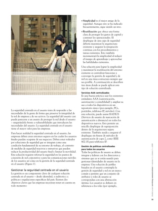 • Simplicidades el mejor amigo de la
                                                                     seguridad. Aunque esto se ha indicado
                                                                     frecuentemente, sigue siendo un reto.
                                                                    • Reutilización que ofrece una forma
                                                                     clara de proteger los gastos de capital y
                                                                     contener los operacionales. El
                                                                     despliegue de una capa de seguridad
                                                                     debería maximizar la arquitectura
                                                                     existente y asegurar la integración
                                                                     continua con los procedimientos y
                                                                     tareas existentes. Esto también
                                                                     incrementará la simplicidad al reducir
                                                                     el tiempo de aprendizaje y aprovechar
                                                                     las habilidades existentes.
                                                                    Una solución para lograr la simplicidad
                                                                    y maximizar la reutilización del entorno
                                                                    existente es centralizar funciones y
                                                                    converger la gestión de seguridad y de
                                                                    red en una única estructura siempre que
                                                                    sea posible. A continuación se describen
                                                                    tres áreas donde se puede aplicar este
                                                                    tipo de solución centralizada.
                                                                    Servicios AAA centralizados
                                                                    Es una buena práctica usar los existentes
                                                                    estándares AAA (autenticación,
                                                                    autorización y contabilidad) y ampliar su
                                                                    uso a todos los dispositivos en un
                                                                    repositorio único (por ejemplo, PCs,
La seguridad centrada en el usuario trata de responder a las        portátiles, teléfonos IP, móviles). Con
necesidades de la gente de forma que preserve la integridad de      esta solución, puede usarse RADIUS
la red de empresa y de sus activos. La seguridad del usuario casi   (Servicio de usuario de marcación de
puede parecerse a un asunto de proteger la red desde el usuario     autenticación a distancia) en todos los
– asegurándola frente a vulnerabilidades que introducen las         dispositivos nuevos. Esto permite un
necesidades del usuario. La seguridad centrada en el usuario        sencillo despliegue de superposición
tiene el mayor valor para las empresas.                             dentro de la arquitectura segura
Para hacer realidad la seguridad centrada en el usuario, las        existente. También ayuda a asegurar el
empresas deben crear entornos seguros en los cuales los usuarios    despliegue sin ﬁsuras de métodos de
ﬁnales puedan ocuparse de sus negocios. Deben estar rodeados        autenticación de capa 2, como IEEE
por soluciones de seguridad que se integran como una                802.1X para teléfonos IP.



                                                                                                                 Alcatel-Lucent enriching communications > volumen 3 > número 1 > 2009
condición fundamental de su entorno de trabajo, al contrario        Gestión de políticas centralizadas
de medidas de seguridad reactivas e intrusivas que pueden           para todos los usuarios
reducir la productividad del usuario ﬁnal y limitar la movilidad.   Todas las políticas de usuario se deben
Esta solución requiere reforzar la seguridad en los puntos de       integrar y federar con los directorios y
conexión de red corporativa y para las comunicaciones móviles       sistemas que ya se están usando para
de los usuarios así como en la gestión de la seguridad centrada     gestionar identidades de usuario en la
en el usuario (Figura 1).                                           empresa. Una solución de perﬁles
                                                                    basados en el usuario contempla la
Gestionar la seguridad centrada en el usuario                       gestión de seguridad y red en un marco
La gestión es un componente clave de cualquier solución             común y permite que un conjunto de
centrada en el usuario – desde identidad, a auditoria y a           atributos y roles de usuario se
políticas y regulaciones especíﬁcas del país. Existen dos           correspondan con una abstracción
objetivos claves que las empresas necesitan tener en cuenta en      óptima. Los usuarios se deﬁnen en
todo momento:                                                       referencia a los roles (por ejemplo,




                                                                                                                 55
 