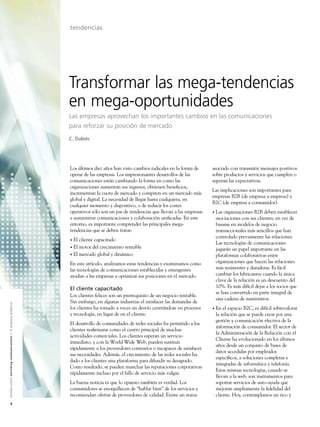 tendencias




                                                                                                               Transformar las mega-tendencias
                                                                                                               en mega-oportunidades
                                                                                                               Las empresas aprovechan los importantes cambios en las comunicaciones
                                                                                                               para reforzar su posición de mercado
                                                                                                               C. Dubois




                                                                                                               Los últimos diez años han visto cambios radicales en la forma de     asociado con transmitir mensajes positivos
                                                                                                               operar de las empresas. Los impresionantes desarrollos de las        sobre productos y servicios que cumplen o
                                                                                                               comunicaciones están cambiando la forma en como las                  superan las expectativas.
                                                                                                               organizaciones aumentan sus ingresos, obtienen beneﬁcios,
                                                                                                                                                                                    Las implicaciones son importantes para
                                                                                                               incrementan la cuota de mercado y compiten en un mercado más
                                                                                                                                                                                    empresas B2B (de empresa a empresa) y
                                                                                                               global y digital. La necesidad de llegar hasta cualquiera, en
                                                                                                                                                                                    B2C (de empresa a consumidor).
                                                                                                               cualquier momento y dispositivo, o de reducir los costes
                                                                                                               operativos sólo son un par de tendencias que llevan a las empresas   •   Las organizaciones B2B deben establecer
                                                                                                               a suministrar comunicaciones y colaboración uniﬁcadas. En este           asociaciones con sus clientes, en vez de
                                                                                                               entorno, es importante comprender las principales mega-                  basarse en modelos de negocio
                                                                                                               tendencias que se deben tratar:                                          transaccionales más sencillos que han
                                                                                                                                                                                        controlado previamente las relaciones.
                                                                                                               • El cliente capacitado
                                                                                                                                                                                        Las tecnologías de comunicaciones
                                                                                                               • El motor del crecimiento rentable
                                                                                                                                                                                        jugarán un papel importante en las
                                                                                                               • El mercado global y dinámico                                           plataformas colaborativas entre
                                                                                                               En este artículo, analizamos estas tendencias y examinamos como          organizaciones que hacen las relaciones
                                                                                                               las tecnologías de comunicaciones establecidas y emergentes              más resistentes y duraderas. Es fácil
                                                                                                               ayudan a las empresas a optimizar sus posiciones en el mercado.          cambiar los fabricantes cuando la única
                                                                                                                                                                                        clave de la relación es un descuento del
                                                                                                               El cliente capacitado                                                    10%. Es más difícil dejar a los socios que
                                                                                                                                                                                        se han convertido en parte integral de
                                                                                                               Los clientes felices son un prerrequisito de un negocio rentable.
                                                                                                                                                                                        una cadena de suministros.
                                                                                                               Sin embargo, en algunas industrias el satisfacer las demandas de
A l c a t e l - L u c e n t e n r i c h i n g c o m m u n i c a t i o n s > l a e m p re s a d i n á m i c a




                                                                                                               los clientes ha tomado a veces un desvío centrándose en procesos     •   En el espacio B2C, es difícil sobrevalorar
                                                                                                               y tecnología, en lugar de en el cliente.                                 la relación que se puede crear por una
                                                                                                                                                                                        gestión y comunicación efectiva de la
                                                                                                               El desarrollo de comunidades de redes sociales ha permitido a los
                                                                                                                                                                                        información de consumidor. El sector de
                                                                                                               clientes reaﬁrmarse como el centro principal de muchas
                                                                                                                                                                                        la Administración de la Relación con el
                                                                                                               actividades comerciales. Los clientes esperan un servicio
                                                                                                                                                                                        Cliente ha evolucionado en los últimos
                                                                                                               inmediato, y con la World Wide Web, pueden sustituir
                                                                                                                                                                                        años desde un conjunto de bases de
                                                                                                               rápidamente a los proveedores contrarios o incapaces de satisfacer
                                                                                                                                                                                        datos accedidas por empleados
                                                                                                               sus necesidades. Además, el crecimiento de las redes sociales ha
                                                                                                                                                                                        especíﬁcos, a soluciones completas e
                                                                                                               dado a los clientes una plataforma para difundir su desagrado.
                                                                                                                                                                                        integradas de informática y telefonía.
                                                                                                               Como resultado, se pueden manchar las reputaciones corporativas
                                                                                                                                                                                        Estas mismas tecnologías, cuando se
                                                                                                               rápidamente incluso por el fallo de servicio más vulgar.
                                                                                                                                                                                        llevan a la web, son instrumentos para
                                                                                                               La buena noticia es que lo opuesto también es verdad. Los                soportar servicios de auto-ayuda que
                                                                                                               consumidores se enorgullecen de “hablar bien” de los servicios y         mejoran ampliamente la ﬁdelidad del
                                                                                                               recomiendan ofertas de proveedores de calidad. Existe un status          cliente. Hoy, contemplamos un rico y
                         4
 