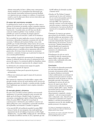 vibrante intercambio de datos y dólares entre comerciantes y                                     de 680 millones de abonados accedan
    clientes satisfechos. Los consumidores han demostrado que                                        a Internet móvil
    están deseando intercambiar información personal detallada
                                                                                                 •   Estudios de The Nielsen Company2
    con organizaciones que consiguen su conﬁanza y la mantienen
                                                                                                     muestran que los sitios web temáticos
    cuando se usan los datos para ofrecer servicios innovadores que
                                                                                                     de ocio son los más populares para los
    mejoran la comodidad.
                                                                                                     usuarios de Internet móvil en los
                                                                                                     mercados BRIC. Esto representa un
El motor del crecimiento rentable
                                                                                                     marcado contraste con los más maduros
La globalización ha creado un nuevo imperativo sobre como se                                         mercados europeos y americanos, donde
gestiona el crecimiento por grandes, medias y pequeñas empresas.                                     la información y las noticias absorben la
Aunque aún los mercados regionales inﬂuyentes no proporcionan                                        mayoría de los navegadores de Internet
la protección – la pueden tener, tan sólo hace una década –                                          móvil.
contra las tendencias globales. Como resultado, es menos
probable que veamos la estrategia de perseguir agresivas                                         Claramente, los negocios que quieren
adquisiciones de cuota de mercado a cambio de los beneﬁcios.                                     aprovecharse de estos fértiles y crecientes
                                                                                                 mercados tendrán que aproximarse a ellos
En la actualidad, las partes implicadas conocen el estado de sus                                 de modo distinto a como lo hacen con las
inversiones y demandan el suministro consistente del valor del                                   economías industrializadas. Requerirá un
accionista. A diferencia de la primera burbuja .com, es más                                      realineamiento de inversiones, recursos y
probable que el estado del beneﬁcio dirija el precio de la acción.                               asociaciones. También demandará una
Consecuentemente, continúa la presión para optimizar los gastos                                  solución ﬂexible para la gestión de
de capital y gestionar los gastos operacionales. Eliminar pérdidas,                              cambios, la gestión de la cadena de
rediseñar procesos y consolidar activos representan sellos de una                                suministros y la administración
gestión eﬁcaz. Es la única forma de alcanzar un crecimiento                                      corporativa global.
consistente y sostenido al tiempo que se gestionan los riesgos en
una economía global dinámica.                                                                    El fundamento de todo esto será la
                                                                                                 necesidad de redes de comunicaciones
Como resultado, el papel de la automatización, la integración de                                 seguras, ﬁables y ágiles que puedan
sistemas, la utilización efectiva de activos, la optimización de los                             soportar tráﬁco multimedia sobre redes
procesos de negocio y la contratación global son disciplinas críticas                            terrestres e inalámbricas.
que se deben dominar por organizaciones de cualquier tamaño.
La información y las comunicaciones juegan dos papeles                                           Conclusión
importantes en la gestión de negocios:                                                           Para satisfacer las demandas presentadas
                                                                                                 por estas mega tendencias en una
•   Proporcionan las bases para la ejecución de procesos
                                                                                                 economía crecientemente global y digital,
    automatizados.
                                                                                                 las empresas dinámicas necesitarán
•   Ofrecen una ventana para seguir la mejora de los procesos                                    evaluar cuidadosamente sus estrategias de
    a nivel granular.                                                                            comunicaciones para tratar la creciente
                                                                                                 demanda de ancho de banda en todos los
Esto aumenta la competencia de redes ﬁables y seguras, redes
                                                                                                 principales mercados. Necesitarán
privadas virtuales, servicios de modo dual ﬁjo-móvil, servicios de
                                                                                                 transformar los servicios de red y los
despliegues gestionados y/o alojados y centrales privadas virtuales.
                                                                                                 procesos de negocio para ofrecer
Son el aglutinante que mantiene la nueva empresa orientada a
                                                                                                 comunicaciones uniﬁcadas de una forma


                                                                                                                                                        Alcatel-Lucent enriching communications > volumen 3 > número 1 > 2009
beneﬁcios.
                                                                                                 continua, rápida, ﬁable y segura. También
                                                                                                 necesitarán tratar la creciente demanda
El mercado global y dinámico                                                                     de servicios de archivo por
El centro de la actividad económica global se está moviendo                                      almacenamiento compartido o propio y
rápidamente. Los mercados emergentes están creciendo más                                         explotado – todo esto proporcionando
rápido que los de Europa o Estados Unidos. Se espera un                                          valor y reduciendo costes. Alcatel-Lucent
crecimiento extremadamente rápido en Brasil, Rusia, India y                                      comprende las demandas de la empresa
China (los países BRIC). El papel de la tecnología de                                            dinámica y está bien posicionada para
comunicaciones e información, para establecer contactos con                                      suministrar servicios de valor añadido que
dichas poblaciones como consumidores y potenciales miembros                                      puedan potenciar a las empresas.
de las plantillas, será tremendo. Considere lo siguiente:
                                                                                                 Cor Dubois es vicepresidente de desarrollo de
•   Con más del 40% de la población mundial, los países BRIC                                     nuevos mercados en la Oficina de Marketing de
    forman el núcleo de una emergente clase media global que                                     Alcatel-Lucent en Paris, Francia.
    representará más de mil millones de personas en 2015. Según
                                                                                                 Para contactar con el autor o para pedir información
    eMarketer Inc.1, los países BRIC tendrán más de 1.700 millones                               adicional, por favor envíe un e-mail a
    de abonados de teléfonos móviles en 2012, esperando que más                                  enrich.editor@alcatel-lucent.com.


                                                                                                                                                                        5
1 http://www.emarketer.com/Reports/All/Emarketer_2000493.aspx?src=report2_home, eMarketer Inc.   2 http://nielsen.com/media/2008/pr_080812.html
 