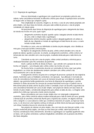 78
5.3.3 Disposição da superlargura
Uma vez determinada a superlargura com a qual deverá ser projetada a pista de uma
rodovia, numa concordância horizontal, há diferentes critérios para efetuar a repartição deste acréscimo
de largura entre as faixas que compõem a pista.
Para simplicidade de raciocínio, imagine-se, de início, o caso de uma rodovia projetada com
pista simples, com duas faixas de trânsito, uma para cada sentido de percurso, e eixo de projeto
centralizado em relação à pista.
Há basicamente duas formas de disposição da superlargura para o alargamento das faixas
de trânsito nos trechos em curva, quais sejam:
• alargamento assimétrico da pista: quando a pista é alargada somente no lado interno
da curva, onde se dispõe toda a superlargura;
• alargamento simétrico da pista: quando a pista é alargada igualmente em ambos os
lados do eixo, dispondo-se metade da superlargura no lado interno da curva, e a outra
metade no lado externo.
Em ambos os casos, uma vez delimitados os bordos da pista alargada, esta é dividida ao
meio para a marcação da linha central da pista
Na hipótese de alargamento simétrico da pista, a linha central coincidirá com o eixo de
projeto da rodovia; quando se procede, no entanto, ao alargamento assimétrico, a linha central a ser
demarcada não mais coincidirá com o eixo de projeto, resultando deslocada para o lado interno da
curva.
Coincidente ou não com o eixo de projeto, a linha central constituirá a referência para a
sinalização horizontal e para fins construtivos do pavimento.
Assim, a pintura da linha de divisão de fluxos – que coincide com a posição do eixo nos
trechos em tangente – será efetuada sobre a linha central, nos trechos em curva.
Da mesma forma, os pavimentos deverão ser construídos de forma a que suas juntas
longitudinais e as cristas dos abaulamentos também coincidam com a linha central e não
necessariamente com o eixo da rodovia.
O alargamento simétrico da pista tem a vantagem de preservar a posição do eixo original de
projeto, mantendo-o para as finalidades construtivas e de operação. Sua utilização é reservada aos
casos de concordâncias horizontais com curvas de transição (assunto que será objeto de estudo mais
adiante), cuja geometria facilita grandemente essa forma de disposição da superlargura, e permite
minimizar os efeitos decorrentes da correção da curvatura horizontal reversa que se poderia criar na
linha demarcatória do bordo externo da pista (o leitor é convidado a fazer um desenho esquemático de
uma concordância horizontal com curva circular simples, num projeto de rodovia com duas faixas de
trânsito em pista simples, considerando alargamentos para ambos os lados do eixo, e a imaginar como
poderia ficar a linha que representa o bordo externo da pista).
Numa concordância com curva circular simples deve ser empregado o alargamento
assimétrico, pois a linha central da rodovia resultará deslocada para o lado de dentro da curva, gerando
a demarcação de uma linha central mais fluente para a trajetória dos usuários, em alguma extensão
entre a tangente e a curva (observe o leitor que a tendência natural de um usuário, ao ingressar numa
curva, é a de descrever uma trajetória contínua em direção ao limite interno da faixa para tangenciá-lo,
sem efetuar manobras bruscas de conversão do volante).
Nos projetos de rodovias em pista simples, mas com mais de uma faixa por sentido, e nos
projetos envolvendo pistas duplas, com duas ou mais faixas por sentido, valem basicamente as
mesmas considerações feitas anteriormente, devendo as superlarguras ser repartidas igualmente entre
as faixas, com as juntas construtivas e pinturas longitudinais coincidindo com as posições dos limites
das faixas alargadas.
 