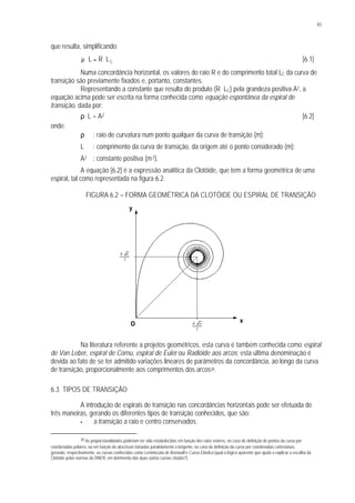 83
que resulta, simplificando:
CLRL ⋅=⋅ρ [6.1]
Numa concordância horizontal, os valores do raio R e do comprimento total LC da curva de
transição são previamente fixados e, portanto, constantes.
Representando a constante que resulta do produto (R . LC) pela grandeza positiva A2, a
equação acima pode ser escrita na forma conhecida como equação espontânea da espiral de
transição, dada por:
ρ . L = A2 [6.2]
onde:
ρ : raio de curvatura num ponto qualquer da curva de transição (m);
L : comprimento da curva de transição, da origem até o ponto considerado (m);
A2 : constante positiva (m2).
A equação [6.2] é a expressão analítica da Clotóide, que tem a forma geométrica de uma
espiral, tal como representada na figura 6.2.
FIGURA 6.2 – FORMA GEOMÉTRICA DA CLOTÓIDE OU ESPIRAL DE TRANSIÇÃO
Na literatura referente a projetos geométricos, esta curva é também conhecida como espiral
de Van Leber, espiral de Cornu, espiral de Euler ou Radióide aos arcos; esta última denominação é
devida ao fato de se ter admitido variações lineares de parâmetros da concordância, ao longo da curva
de transição, proporcionalmente aos comprimentos dos arcos38.
6.3 TIPOS DE TRANSIÇÃO
A introdução de espirais de transição nas concordâncias horizontais pode ser efetuada de
três maneiras, gerando os diferentes tipos de transição conhecidos, que são:
§ a transição a raio e centro conservados;
38 As proporcionalidades poderiam ter sido estabelecidas em função dos raios vetores, no caso de definição de pontos da curva por
coordenadas polares, ou em função de abscissas tomadas paralelamente à tangente, no caso de definição da curva por coordenadas cartesianas,
gerando, respectivamente, as curvas conhecidas como Lemniscata de Bernoulli e Curva Elástica (qual a lógica aparente que ajuda a explicar a escolha da
Clotóide pelas normas do DNER, em detrimento das duas outras curvas citadas?)
O
y
x
2
A π⋅
2
A π⋅
 