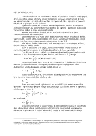 95
6.6.1.3 Critério do conforto
Também denominado por critério da taxa máxima de variação da aceleração centrífuga pelo
DNER, este critério procura determinar o menor comprimento admissível para a transição, de modo a
não sujeitar os usuários a sensações de desconforto e insegurança devidas à rapidez da passagem da
condição de tangente para a de curva circular.
O grau de desconforto dos usuários é indicado empiricamente pela taxa de variação da
aceleração centrífuga41 , ou solavanco transversal, grandeza que expressa o quanto varia a aceleração
transversal por unidade de tempo ao longo da transição.
Ao atingir a curva circular de raio R, um veículo estará sobre uma pista inclinada
transversalmente com a superelevação eR.
No capítulo anterior já foi visto o critério de balanceamento entre as forças laterais devidas à
superelevação e ao atrito lateral, estabelecido de forma a que a soma dessas forças equilibre o efeito
da força centrífuga, conforme expresso matematicamente na fórmula [5.1].
A força lateral devida à superelevação anula apenas parte da força centrífuga, e a diferença
remanescente atua sobre o veículo.
Assim, os passageiros (e as cargas), que estão incorporados à massa do veículo em
movimento, experimentam apenas os efeitos devidos à diferença de forças supracitada.
Essa diferença de forças, projetada num plano paralelo ao da pista superelevada, equivale
ao módulo da força de atrito, conforme se pode deduzir a partir da fórmula [5.1], ou seja:
)F()(senP)cos(
Rg
vP
)cos(Pf a
2
=α⋅−α⋅
⋅
⋅
=α⋅⋅
Lembrando que essas forças atuam de fato horizontalmente, o módulo da força transversal
horizontal (FT) que é efetivamente sentida pelos passageiros (e pelas cargas) pode ser obtido
dividindo-se as parcelas da equação acima por cos(α), obtendo-se:
)(tgP
Rg
vP
PfF
2
T α⋅−
⋅
⋅
=⋅=
A aceleração transversal (aT) correspondente a esa força transversal é obtida dividindo-se a
força transversal pela massa (m) do veículo, ou seja:
m
F
a T
T =
Sendo a massa do veículo equivalente ao seu peso dividido pela aceleração normal da
gravidade, e representando tg(α) pela notação de superelevação (eR), pode-se elaborar as expressões
anteriores para se chegar a:
P
g
)(tgP
Rg
vP
g
P
F
a
2
T
T ⋅





α⋅−
⋅
⋅
==
ou, simplificando:
R
2
T eg
R
v
a ⋅−=
O solavanco transversal, ou taxa de variação da aceleração transversal (C) é, por definição,
dado pela divisão do valor da variação da aceleração transversal, experimentada ao se passar da
condição de tangente à de curva circular, pelo tempo (t) em que se verifica essa variação, ou seja:
41 Esta denominação é um tanto imprópria, pois sugere que a aceleração transversal (“sentida” pelos usuários e pelas cargas) seria
devida apenas à força centrífuga quando na verdade é devida à diferença entre a força centrífuga e a devida à superelevação; é mais apropriada a
denominação “taxa de variação da aceleração transversal”.
 