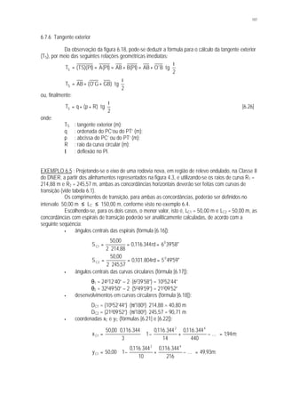 107
6.7.6 Tangente exterior
Da observação da figura 6.18, pode-se deduzir a fórmula para o cálculo da tangente exterior
(TS), por meio das seguintes relações geométricas imediatas:





 Ι
⋅+=+===
2
tgB'OAB)PI(BAB)PI(A)PI)(TS(TS





 Ι
⋅++=
2
tg)GBG'O(ABTS
ou, finalmente:





 Ι
⋅++=
2
tg)Rp(qTS [6.26]
onde:
TS : tangente exterior (m);
q : ordenada do PC’ou do PT’ (m);
p : abcissa do PC’ ou do PT’ (m);
R : raio da curva circular (m);
I : deflexão no PI.
EXEMPLO 6.5 : Projetando-se o eixo de uma rodovia nova, em região de relevo ondulado, na Classe II
do DNER, a partir dos alinhamentos representados na figura 4.3, e utilizando-se os raios de curva R1 =
214,88 m e R2 = 245,57 m, ambas as concordâncias horizontais deverão ser feitas com curvas de
transição (vide tabela 6.1).
Os comprimentos de transição, para ambas as concordâncias, poderão ser definidos no
intervalo 50,00 m ≤ LC ≤ 150,00 m, conforme visto no exemplo 6.4.
Escolhendo-se, para os dois casos, o menor valor, isto é, LC1 = 50,00 m e LC2 = 50,00 m, as
concordâncias com espirais de transição poderão ser analiticamente calculadas, de acordo com a
seguinte seqüência:
§ ângulos centrais das espirais (fórmula [6.16]):
"58'396rd344.116,0
88,2142
00,50
S 0
1C ==
⋅
=
"59'495rd804.101,0
57,2452
00,50
S 0
2C ==
⋅
=
§ ângulos centrais das curvas circulares (fórmula [6.17]):
θ1 = 24012’40” – 2. (6039’58”) = 10052’44”
θ2 = 32049’50” – 2. (5049’59”) = 21009’52”
§ desenvolvimentos em curvas circulares (fórmula [6.18]):
DC1 = (10052’44”). (π/1800). 214,88 = 40,80 m
DC2 = (21009’52”). (π/1800). 245,57 = 90,71 m
§ coordenadas xC e yC (fórmulas [6.21] e [6.22]):
;m94,1...
440
344.116,0
14
344.116,0
1
3
344.116,000,50
x
42
1C =





−+−⋅
⋅
=
;m93,49...
216
344.116,0
10
344.116,0
100,50y
42
1C =







−+−⋅=
 