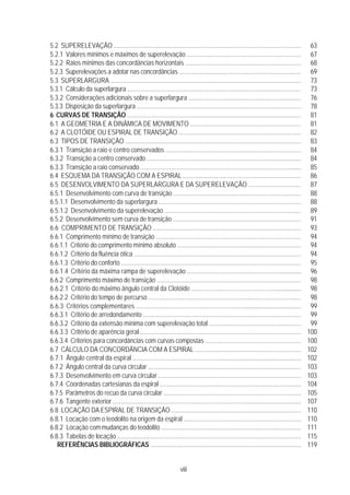 viii
5.2 SUPERELEVAÇÃO .................................................................................................................... 63
5.2.1 Valores mínimos e máximos de superelevação ...................................................................... 67
5.2.2 Raios mínimos das concordâncias horizontais ....................................................................... 68
5.2.3 Superelevações a adotar nas concordâncias ......................................................................... 69
5.3 SUPERLARGURA ...................................................................................................................... 73
5.3.1 Cálculo da superlargura .......................................................................................................... 73
5.3.2 Considerações adicionais sobre a superlargura ..................................................................... 76
5.3.3 Disposição da superlargura ..................................................................................................... 78
6 CURVAS DE TRANSIÇÃO ........................................................................................................... 81
6.1 A GEOMETRIA E A DINÂMICA DE MOVIMENTO .................................................................... 81
6.2 A CLOTÓIDE OU ESPIRAL DE TRANSIÇÃO ........................................................................... 82
6.3 TIPOS DE TRANSIÇÃO ............................................................................................................. 83
6.3.1 Transição a raio e centro conservados ................................................................................... 84
6.3.2 Transição a centro conservado ............................................................................................... 84
6.3.3 Transição a raio conservado ................................................................................................... 85
6.4 ESQUEMA DA TRANSIÇÃO COM A ESPIRAL ........................................................................ 86
6.5 DESENVOLVIMENTO DA SUPERLARGURA E DA SUPERELEVAÇÃO ................................ 87
6.5.1 Desenvolvimento com curva de transição ............................................................................... 88
6.5.1.1 Desenvolvimento da superlargura ........................................................................................ 88
6.5.1.2 Desenvolvimento da superelevação .................................................................................... 89
6.5.2 Desenvolvimento sem curva de transição ............................................................................... 91
6.6 COMPRIMENTO DE TRANSIÇÃO ............................................................................................ 93
6.6.1 Comprimento mínimo de transição ......................................................................................... 94
6.6.1.1 Critério do comprimento mínimo absoluto ............................................................................ 94
6.6.1.2 Critério da fluência ótica ....................................................................................................... 94
6.6.1.3 Critério do conforto ............................................................................................................... 95
6.6.1.4 Critério da máxima rampa de superelevação ....................................................................... 96
6.6.2 Comprimento máximo de transição ......................................................................................... 98
6.6.2.1 Critério do máximo ângulo central da Clotóide .................................................................... 98
6.6.2.2 Critério do tempo de percurso .............................................................................................. 98
6.6.3 Critérios complementares ....................................................................................................... 99
6.6.3.1 Critério de arredondamento ................................................................................................. 99
6.6.3.2 Critério da extensão mínima com superelevação total ........................................................ 99
6.6.3.3 Critério de aparência geral ................................................................................................... 100
6.6.3.4 Critérios para concordâncias com curvas compostas .......................................................... 100
6.7 CÁLCULO DA CONCORDÂNCIA COM A ESPIRAL ................................................................. 102
6.7.1 Ângulo central da espiral ......................................................................................................... 102
6.7.2 Ângulo central da curva circular .............................................................................................. 103
6.7.3 Desenvolvimento em curva circular ........................................................................................ 103
6.7.4 Coordenadas cartesianas da espiral ....................................................................................... 104
6.7.5 Parâmetros do recuo da curva circular ................................................................................... 105
6.7.6 Tangente exterior .................................................................................................................... 107
6.8 LOCAÇÃO DA ESPIRAL DE TRANSIÇÃO ................................................................................ 110
6.8.1 Locação com o teodolito na origem da espiral ........................................................................ 110
6.8.2 Locação commudanças do teodolito ...................................................................................... 111
6.8.3 Tabelas de locação ................................................................................................................. 115
REFERÊNCIAS BIBLIOGRÁFICAS ............................................................................................. 119
 