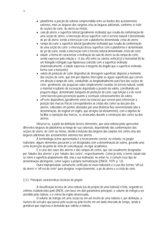 16
§ plataforma: a porção da rodovia compreendida entre os bordos dos acostamentos
externos, mais as larguras das sargetas e/ou as larguras adicionais, conforme se trate
de seções de corte, de aterro ou mistas;
§ saia do aterro: a superfície lateral (geralmente inclinada) que resulta da conformação de
uma seção de aterro; a interseção dessa superfície com o terreno natural é denominada
de pé do aterro, sendo a interseção com a plataforma denominada crista do aterro;
§ rampa do corte: a superfície lateral (geralmente inclinada) que resulta da conformação
de uma seção de corte; a interseção dessa superfície com a plataforma é denominada
de pé do corte, sendo a interseção com o terreno natural denominado crista do corte;
§ talude: a forma de caracterizar a inclinação da saia do aterro ou da rampa do corte,
sendo expresso pela relação v : h (ou v/h) entre os catetos vertical (v) e horizontal (h) de
um triângulo retângulo cuja hipotenusa coincide com a superfície inclinada
(matematicamente, o talude expressa a tangente do ângulo que a superfície inclinada
forma com o horizonte);
§ valeta de proteção de corte: dispositivo de drenagem superficial, disposto a montante
das seções de corte, que tem por objetivo interceptar as águas superficiais que correm
em direção à rampa do corte, conduzindo -as longitudinalmente para fora das seções de
corte; geralmente são pequenas valas simplesmente cavadas no terreno natural, sendo
o material resultante da escavação depositado a jusante da valeta, constituindo um
pequeno dique, denominado banqueta de proteção do corte, cuja função é a de servir
como barreira para prevenção quanto a eventuais extravasamentos da valeta;
§ off-sets: dispositivos (geralmente varas ou estacas) que servem para referenciar a
posição das marcas físicas correspondentes às cristas dos cortes ou dos pés dos
aterros, colocados em pontos afastados por uma distância fixa convencionada (daí a
denominação, do original em inglês, que designa tal afastamento), com o objetivo de
facilitar a reposição das marcas, se arrancadas durante a construção dos cortes ou dos
aterros.
Observe-se, a partir da definição desses elementos, que uma rodovia pode apresentar
diferentes larguras de plataforma ao longo de sua extensão, dependendo das conformações das
seções de aterro, de corte ou mistas, devido à inclusão das larguras das sarjetas nos cortes e/ou das
larguras adicionais dos acostamentos externos nos aterros.
A terminologia acima apresentada é a tecnicamente correta; no entanto, no jargão
rodoviário, alguns elementos passaram a ser designados com a denominação de outros, gerando uma
certa incorreção do ponto de vista de conceituação, no rigor acadêmico.
É o caso das saias dos aterros e das rampas de cortes, que são usualmente designadas
por “taludes dos aterros” e por “taludes dos cortes”, respectivamente. Como já visto, o termo talude não
se refere à superfície propriamente dita, mas à sua inclinação; no entan to, é comum esse tipo de
denominação abrangente, como sugere a própria normatização (DNER, 1979, p. 12).
Outra impropriedade comumente verificada no meio rodoviário é o uso dos termos “off-set
do aterro” e “off-set do corte” para designar, respectivamente, o pé do aterro e a crista do corte.
2.3.2 Principais características técnicas de projeto
A classificação técnica de uma rodovia (ou do projeto de uma rodovia) é feita, segundo os
critérios estabelecidos pelo DNER, com base em dois parâmetros principais: o volume de tráfego a ser
atendido pela rodovia, e o relevo da região atravessada.
O volume de tráfego em uma seção ou em um trecho de uma rodovia é, por definição, o
número de veículos que passa pela seção ou pelo trecho em um dado intervalo de tempo, sendo a
grandeza que expressa a demanda que solicita a rodovia.
 