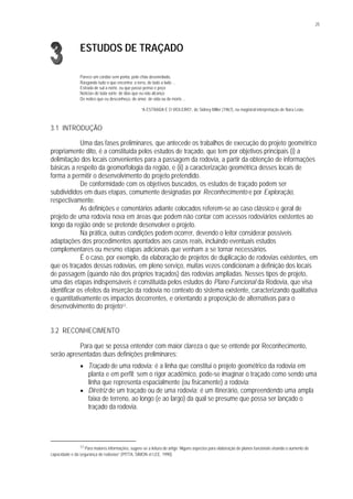 25
ESTUDOS DE TRAÇADO
Parece um cordão sem ponta, pelo chão desenrolado,
Rasgando tudo o que encontra: a terra, de lado a lado ...
Estrada de sul a norte, eu que passo penso e peço
Notícias de toda sorte: de dias que eu não alcanço
De noites que eu desconheço, de amor, de vida ou de morte ...
“A ESTRADA E O VIOLEIRO”, de Sidney Miller (1967), na magistral interpretação de Nara Leão.
3.1 INTRODUÇÃO
Uma das fases preliminares, que antecede os trabalhos de execução do projeto geométrico
propriamente dito, é a constituída pelos estudos de traçado, que tem por objetivos principais (i) a
delimitação dos locais convenientes para a passagem da rodovia, a partir da obtenção de informações
básicas a respeito da geomorfologia da região, e (ii) a caracterização geométrica desses locais de
forma a permitir o desenvolvimento do projeto pretendido.
De conformidade com os objetivos buscados, os estudos de traçado podem ser
subdivididos em duas etapas, comumente designadas por Reconhecimento e por Exploração,
respectivamente.
As definições e comentários adiante colocados referem-se ao caso clássico e geral de
projeto de uma rodovia nova em áreas que podem não contar com acessos rodoviários existentes ao
longo da região onde se pretende desenvolver o projeto.
Na prática, outras condições podem ocorrer, devendo o leitor considerar possíveis
adaptações dos procedimentos apontados aos casos reais, incluindo eventuais estudos
complementares ou mesmo etapas adicionais que venham a se tornar necessários.
É o caso, por exemplo, da elaboração de projetos de duplicação de rodovias existentes, em
que os traçados dessas rodovias, em pleno serviço, muitas vezes condicionam a definição dos locais
de passagem (quando não dos próprios traçados) das rodovias ampliadas. Nesses tipos de projeto,
uma das etapas indispensáveis é constituída pelos estudos do Plano Funcional da Rodovia, que visa
identificar os efeitos da inserção da rodovia no contexto do sistema existente, caracterizando qualitativa
e quantitativamente os impactos decorrentes, e orientando a proposição de alternativas para o
desenvolvimento do projeto17.
3.2 RECONHECIMENTO
Para que se possa entender com maior clareza o que se entende por Reconhecimento,
serão apresentadas duas definições preliminares:
§ Traçado de uma rodovia: é a linha que constitui o projeto geométrico da rodovia em
planta e em perfil; sem o rigor acadêmico, pode-se imaginar o traçado como sendo uma
linha que representa espacialmente (ou fisicamente) a rodovia;
§ Diretriz de um traçado ou de uma rodovia: é um itinerário, compreendendo uma ampla
faixa de terreno, ao longo (e ao largo) da qual se presume que possa ser lançado o
traçado da rodovia.
17 Para maiores informações, sugere-se a leitura do artigo “Alguns aspectos para elaboração de planos funcionais visando o aumento de
capacidade e da segurança de rodovias” (PITTA, SIMON et LEE, 1990).
 