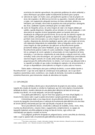 27
ocorrências de materiais aproveitáveis, dos potenciais problemas de ordem ambiental, e
outras informações que podem auxiliar no balizamento da diretriz para o projeto;
c) sobrevôo da região: em muitos casos, principalmente quando se trata de projetos em
áreas não ocupadas e de difícil acesso terrestre ou aquaviário, é bastante útil sobrevoar
a região, com equipamento adequado (aeronave de baixa velocidade, ultraleve ou
helicóptero, por exemplo), oferecendo ao projetista uma visão perspectiva e abrangente
das áreas, auxiliando-o quanto à orientação geral a ser dada à diretriz;
d) exame de fotografias aéreas, de cartas imagens de radar e de imagens obtidas por
satélites: quando disponíveis, fotografias aéreas tomadas em escalas adequadas e com
observância de requisitos técnicos apropriados podem ser bastante úteis para a
visualização da configuração geral do terreno, do uso do solo, da cobertura vegetal e de
outros detalhes, principalmente quando se dispõem de pares aerofotográficos que
permitam visão estereoscópica; as cartas imagens de radar têm a vantagem de oferecer
a grafia e disposição dos elementos topológicos apostos sobre uma imagem do terreno,
com elaboração independente de nebulosidade; tanto as fotografias aéreas como as
cartas imagens de radar geralmente são aplicáveis ao Reconhecimento quando
previamente obtidas para outras finalidades, já que sua obtenção específica para o
Reconhecimento poderia resultar em custos exorbitantes; imagens obtidas por satélites
têm as vantagens de serem captadas (e armazenadas em meio magnético) de forma
sistemática, e com diversos comprimentos de onda (desde a radiação visível até a infra-
vermelha), tendo como desvantagem, até o presente, a disponibilização comercialmente
viável de imagens somente em escalas ainda muito grandes (com resoluções muito
pequenas) para fins deReconhecimento; no entanto, é um recurso cuja utilização tende a
se expandir na medida em que evolui a tecnologia de captação e de armazenamento, e
em que se disponibilizam comercialmente as imagens a custos cada vez menores.
Outros dados e informações úteis para a definição da diretriz, a serem obtidos durante o
Reconhecimento18, e que não serão objeto de consideração nesta publicação, são os que dizem
respeito às características sócio -econômicas e aos estudos de demanda, necessários às avaliações
econômico-financeiras, para instrumentar estudos de alternativas de traçados.
3.3 EXPLORAÇÃO
Uma vez definida a diretriz para o desenvolvimento do projeto de uma rodovia, a etapa
seguinte dos estudos de traçado se constitui na Exploração, que tem como objetivo o levantamento
detalhado da diretriz, visando à obtenção de uma planta plani-altimérica da faixa de terreno que
constitui essa diretriz, em escala adequada, com precisão topográfica.
Essa planta plani-altimétrica, seja em meio físico (papel) ou em meio virtual (digital), é o
recurso técnico básico sobre o qual se poderá desenvolver o projeto geométrico da rodovia.
A denominação dada a essa etapa decorre do procedimento clássico (com utilização de
recursos da topografia convencional) para a realização do levantamento plani-altimétrico de uma faixa
de terreno (diretriz) selecionada para que nela seja lançado o traçado de uma rodovia.
Nesse procedimento clássico, envolvendo a utilização de teodolitos, trenas, níveis, miras,
cruzetas (ou distanciômetros, estações totais e equipamentos complementares), as equipes de
topografia implantam uma linha poligonal ao longo da faixa de terreno, cujos vértices são
materializados por piquetes cravados no terreno.
Essa poligonal, geralmente designada de poligonal básica, servirá como linha de referência,
sobre a qual se apoiará todo o levantamento plani-altimétrico da faixa de terreno.
18 Para maiores esclarecimentos a respeito, o leitor poderá compulsar, entre outras referências, o Manual de serviços de consultoria para
estudos e projetos rodoviários – vol. 2 : Manual de execução de serviços (DNER, 1978).
 