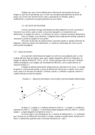 29
Qualquer que seja o recurso utilizado para a obtenção da representação do terreno,
imagine-se, para fins de aprendizado, que se conte com uma planta plani-altimétrica da diretriz do
projeto, que servirá como elemento técnico sobre o qual poderão ser definidos, grafica e
analiticamente, os parâmetros do projeto geométrico de uma rodovia.
3.4 CÁLCULOS DA POLIGONAL
Como já comentado, tão logo materializada uma linha poligonal no terreno, marcando-se
fisicamente seus vértices, pode-se medir, com precisão topográfica, os comprimentos dos
alinhamentos, os ângulos nos vértices, e os Azimutes (ao menos, o Azimute do primeiro alinhamento).
Uma vez medidos esses elementos, a poligonal estará analiticamente definida, podendo-se
caracterizar a posição de qualquer de seus pontos.
Para tanto, há dois tipos de cálculos básicos a proceder quando se calculam elementos da
poligonal: o cálculo de azimutes dos alinhamentos, e o cálculo de coordenadas dos vértices (ou de
outros pontos) da poligonal.
3.4.1 Cálculo de Azimutes
Ao se proceder à determinação de ângulos nos vértices de uma poligonal, pode -se estar
medindo diferentes tipos de ângulos, quais sejam: ângulos topográficos (diretos ou retrógrados), ou
ângulos de deflexão (FONSECA, 1973, p. 38; 52). Embora quaisquer deles sirvam para a definição
analítica da poligonal, esses ângulos são conceitualmente diferentes, como se pode observar no
esquema da figura 3.1.
O ângulo de deflexão (denominado simplesmente por deflexão) em um vértice, é a medida
do quanto se está desviando quando se passa do alinhamento anterior para o seguinte nesse vértice;
assim, pode-se ter dois tipos de deflexão: a deflexão à direita, e a deflexão à esquerda, conforme o
sentido verificado no desvio de trajetória.
FIGURA 3.1 – ÂNGULOS INTERNOS E DEFLEXÕES EM POLIGONAIS ORIENTADAS
Na figura 3.1, o ângulo I1 é a deflexão (à direita) no vértice V 1, e o ângulo I2 é a deflexão (à
esquerda) no vértice V2. O ângulo t1 é o denominado ângulo topográfico direto no vértice V1, sendo o
ângulo t’2 o ângulo topográfico retrógrado no vértice V2.
Na mesma figura, está assinalado por Az0-1 o Azimute do alinhamento V0 – V1, lembrando
que o Azimute de um alinhamento (orientado) é o ângulo, contado no sentido horário, formado entre o
Norte e o alinhamento, podendo variar no intervalo semi-aberto [ 0o , 360o ).
V0
V1
2
V3
t1
t2
I1
I2
N
Az0-1
 