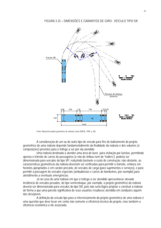 43
FIGURA 3.25 – DIMENSÕES E GABARITOS DE GIRO : VEÍCULO TIPO SR
Fonte: Manual de projeto geométrico de rodovias rurais (DNER, 1999, p. 50)
A consideração de um ou de outro tipo de veículo para fins de balizamento do projeto
geométrico de uma rodovia depende fundamentalmente da finalidade da rodovia e dos volumes (e
composições) previstos para o tráfego a ser por ela atendido.
Uma rodovia destinada a atender uma área de lazer, para visitação por turistas, permitindo
apenas o trânsito de carros de passageiros (e não de ônibus nem de “trailers”), poderia ser
dimensionada para veículos do tipo VP, reduzindo bastante o custo de construção; não obstante, as
características geométricas da rodovia deveriam ser verificadas para permitir o trânsito, embora em
horários apropriados e em caráter precário, de veículos de carga (para suprimentos e serviços), e para
permitir a passagem de veículos especiais (ambulâncias e carros de bombeiros, por exemplo) para
atendimento a eventuais emergências.
Já no caso de uma rodovia em que o tráfego a ser atendido apresentasse elevada
incidência de veículos pesados, do tipo semi-reboque, por exemplo, o projeto geométrico da rodovia
deveria ser dimensionado para veículos do tipo SR, pois não seria lógico projetar e construir a rodovia
de forma a que uma parcela significativa de seus usuários resultasse atendida em condições aquém
das desejáveis.
A definição do veículo tipo para o referenciamento do projeto geométrico de uma rodovia é
uma questão que deve levar em conta não somente a eficiência técnica do projeto, mas também a
eficiência econômica a ele associada.
Veículo SR
Percurso do balanço
dianteiro
0,90 4,90 7,90
16,60
1,20 1,20 0,50
2,60 SR
 