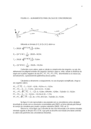 49
FIGURA 4.3 – ALINHAMENTOS PARA CÁLCULO DE CONCORDÂNCIAS
Utilizando as fórmulas [4.1], [4.2] e [4.3], obtém-se:
( )T tg m
o
1 200 00 24 12 40
2 4290= ⋅ =, ,
' ''
;
D mo
1 024 12 40
180
200 00 8451= ⋅ ⋅ =( ) , ,' ''
p
;
( )T tg m
o
2 250 00 32 49 50
2 73 65= ⋅ =, ,
' ''
;
D mo
2 032 49 50
180
250 00 143 25= ⋅ ⋅ =( ) , ,' ''
p
.
Conhecidos esses valores, pode-se calcular os comprimentos das tangentes, ou seja, dos
alinhamentos da poligonal excluídos das tangentes exteriores; pode-se, então, calcular as distâncias da
origem até os pontos singulares do eixo (PC1, PT1, PC2, PT2 e PF), determinando-se as estacas (ou,
aternativamente, o posicionamento quilométrico) desses pontos.
Calculando-se diretamente o estaqueamento, no caso do projeto exemplificado, chega-se
aos seguintes valores:
PC PI T m m1 1 10 133 97 42 90 9107 4 1107= − − = − = ≡ +, , , , ;
PT1 = PC1 + D1 = 4 + 11,07m + 84,51m ≡ 8 + 15,58m;
( ) ( ) m52,1812m65,73m90,42m49,199m58,158TTPIPIPTPC 212112 +≡−−++=−−−+= ;
PT2 = PC2 + D2 = 12 + 18,52m + 143,25m ≡ 20 + 1,77m;
( ) ( ) m24,1923m65,73m12,151m77,120TPFPIPTPF 222 +≡−++=−−+= .
Na figura 4.4 está representado o eixo projetado com as concordâncias acima calculadas,
desenhado de acordo com as convenções recomendadas pelo DNER, na forma indicada pelo Manual
de serviços de consultoria para estudos e projetos rodoviários (DNER, 1978, vol. 2).
Observe-se, nessa figura, que o desenho do eixo está referenciado a um sistema reticulado,
orientado segundo as direções N-S e E-W, e que junto ao desenho está incluída uma tabela contendo
os valores dos parâmetros das concordâncias horizontais.
N
55o
00'00"
24o 12'40"
32o49'50"
133,97m
151,12m
199,49m
0=PP
PI1
PI2
PF
R1
=200,00m
R1
=200,00m
 