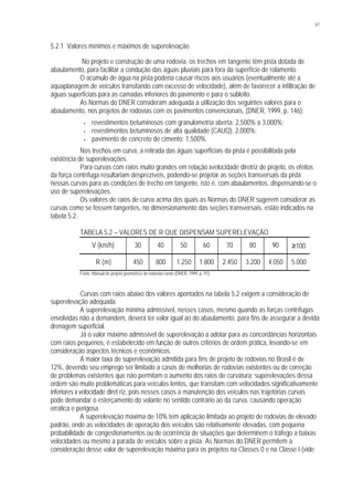 67
5.2.1 Valores mínimos e máximos de superelevação
No projeto e construção de uma rodovia, os trechos em tangente têm pista dotada de
abaulamento, para facilitar a condução das águas pluviais para fora da superfície de rolamento.
O acúmulo de água na pista poderia causar riscos aos usuários (eventualmente até a
aquaplanagem de veículos transitando com excesso de velocidade), além de favorecer a infiltração de
águas superficiais para as camadas inferiores do pavimento e para o subleito.
As Normas do DNER consideram adequada a utilização dos seguintes valores para o
abaulamento, nos projetos de rodovias com os pavimentos convencionais, (DNER, 1999, p. 146):
• revestimentos betuminosos com granulometria aberta: 2,500% a 3,000%;
• revestimentos betuminosos de alta qualidade (CAUQ): 2,000%;
• pavimento de concreto de cimento: 1,500%.
Nos trechos em curva, a retirada das águas superficiais da pista é possibilitada pela
existência de superelevações.
Para curvas com raios muito grandes em relação àvelocidade diretriz de projeto, os efeitos
da força centrífuga resultariam desprezíveis, podendo-se projetar as seções transversais da pista
nessas curvas para as condições de trecho em tangente, isto é, com abaulamentos, dispensando-se o
uso de superelevações.
Os valores de raios de curva acima dos quais as Normas do DNER sugerem considerar as
curvas como se fossem tangentes, no dimensionamento das seções transversais, estão indicados na
tabela 5.2.
TABELA 5.2 – VALORES DE R QUE DISPENSAM SUPERELEVAÇÃO
V (km/h) 30 40 50 60 70 80 90 ≥100
R (m) 450 800 1.250 1.800 2.450 3.200 4.050 5.000
Fonte: Manual de projeto geométrico de rodovias rurais (DNER, 1999, p. 97).
Curvas com raios abaixo dos valores apontados na tabela 5.2 exigem a consideração de
superelevação adequada.
A superelevação mínima admissível, nesses casos, mesmo quando as forças centrífugas
envolvidas não a demandem, deverá ter valor igual ao do abaulamento, para fins de assegurar a devida
drenagem superficial.
Já o valor máximo admissível de superelevação a adotar para as concordâncias horizontais
com raios pequenos, é estabelecido em função de outros critérios de ordem prática, levando-se em
consideração aspectos técnicos e econômicos.
A maior taxa de superelevação admitida para fins de projeto de rodovias no Brasil é de
12%, devendo seu emprego ser limitado a casos de melhorias de rodovias existentes ou de correção
de problemas existentes que não permitam o aumento dos raios de curvatura; superelevações dessa
ordem são muito problemáticas para veículos lentos, que transitam com velocidades significativamente
inferiores à velocidade diret riz, pois nesses casos a manutenção dos veículos nas trajetórias curvas
pode demandar o esterçamento do volante no sentido contrário ao da curva, causando operação
errática e perigosa.
A superelevação máxima de 10% tem aplicação limitada ao projeto de rodovias de elevado
padrão, onde as velocidades de operação dos veículos são relativamente elevadas, com pequena
probabilidade de congestionamentos ou de ocorrência de situações que determinem o tráfego a baixas
velocidades ou mesmo a parada de veículos sobre a pista. As Normas do DNER permitem a
consideração desse valor de superelevação máxima para os projetos na Classes 0 e na Classe I (vide
 