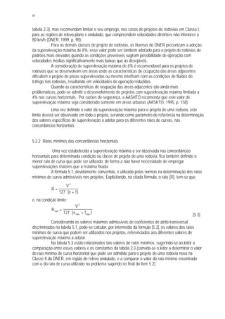 68
tabela 2.3), mas recomendam limitar o seu emprego, nos casos de projetos de rodovias em Classe I,
para as regiões de relevo plano e ondulado, que compreendem velocidades diretrizes não inferiores a
80 km/h (DNER, 1999, p. 98).
Para as demais classes de projeto de rodovias, as Normas do DNER preconizam a adoção
da superelevação máxima de 8%; esse valor pode ser também adotado para o projeto de rodovias de
padrões mais elevados quando as condições previsíveis sugiram possibilidade de operação com
velocidades médias significativamente mais baixas que as desejáveis.
A consideração de superelevação máxima de 6% é recomendável para os projetos de
rodovias que se desenvolvam em áreas onde as características de ocupação das áreas adjacentes
dificultem o projeto de pistas superelevadas ou mesmo interfiram com as condições de fluidez do
tráfego nas rodovias, resultando em velocidades de operação reduzidas.
Quando as características de ocupação das áreas adjacentes são ainda mais
problemáticas, pode-se admitir o desenvolvimento de projetos com superelevação máxima limitada a
4% nas curvas horizontais. Por razões de segurança, a AASHTO recomenda que este valor de
superelevação máxima seja considerado somente em áreas urbanas (AASHTO, 1995, p. 158).
Uma vez definido o valor da superelevação máxima para o projeto de uma rodovia, este
limite deverá ser observado em todo o projeto, servindo como parâmetro de referência na determinação
dos valores específicos de superelevação a adotar para os diferentes raios de curvas, nas
concordâncias horizontais.
5.2.2 Raios mínimos das concordâncias horizontais
Uma vez estabelecida a superelevação máxima a ser observada nas concordâncias
horizontais para determinada condição ou classe de projeto de uma rodovia, fica também definido o
menor raio de curva que pode ser utilizado, de forma a não haver necessidade de empregar
superelevações maiores que a máxima fixada.
A fórmula 5.1, devidamente convertida, é utilizada pelas normas na determinação dos raios
mínimos de curva admissíveis nos projetos. Explicitando, na citada fórmula, o raio (R), tem-se que:
R
V
e f
=
⋅ +
2
127 ( )
e, na condição limite:
R
V
e fmin
max max
=
⋅ +
2
127 ( )
[5.3]
Considerando os valores máximos admissíveis de coeficientes de atrito transversal
discriminados na tabela 5.1, pode-se calcular, por intermédio da fórmula [5.3], os valores dos raios
mínimos de curva que podem ser utilizados nos projetos, referenciados aos diferentes valores de
superelevação máxima a adotar.
Na tabela 5.3 estão relacionados tais valores de raios mínimos, sugerindo-se ao leitor a
comparação entre esses valores e os constantes da tabela 2.3 (convida-se o leitor a determinar o valor
do raio mínimo de curva horizontal que pode ser admitido para o projeto de uma rodovia nova na
Classe II do DNER, em região de relevo ondulado, e a comparar o valor do raio mínimo encontrado
com o do raio de curva utilizado no problema sugerido no final do item 5.2).
 