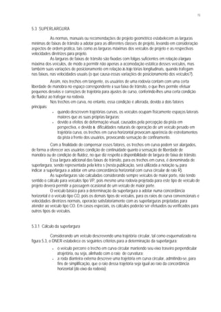 73
5.3 SUPERLARGURA
As normas, manuais ou recomendações de projeto geométrico estabelecem as larguras
mínimas de faixas de trânsito a adotar para as diferentes classes de projeto, levando em consideração
aspectos de ordem prática, tais como as larguras máximas dos veículos de projeto e as respectivas
velocidades diretrizes para projeto.
As larguras de faixas de trânsito são fixadas com folgas suficientes em relação à largura
máxima dos veículos, de modo a permitir não apenas a acomodação estática desses veículos, mas
também suas variações de posicionamento em relação às traje tórias longitudinais, quando trafegam
nas faixas, nas velocidades usuais (o que causa essas variações de posicionamento dos veículos?).
Assim, nos trechos em tangente, os usuários de uma rodovia contam com uma certa
liberdade de manobra no espaço correspondente à sua faixa de trânsito, o que lhes permite efetuar
pequenos desvios e correções de trajetória para ajustes de curso, conferindo-lhes uma certa condição
de fluidez ao trafegar na rodovia.
Nos trechos em curva, no entanto, essa condição é alterada, devido a dois fatores
principais:
• quando descrevem trajetórias curvas, os veículos ocupam fisicamente espaços laterais
maiores que as suas próprias larguras;
• devido a efeitos de deformação visual, causados pela percepção da pista em
perspectiva, e devido às dificuldades naturais de operação de um veículo pesado em
trajetória curva, os trechos em curva horizontal provocam aparência de estreitamentos
da pista à frente dos usuários, provocando sensação de confinamento.
Com a finalidade de compensar esses fatores, os trechos em curva podem ser alargados,
de forma a oferecer aos usuários condição de continuidade quanto à sensação de liberdade de
manobra ou de condição de fluidez, no que diz respeito à disponibilidade de largura de faixa de trânsito.
Essa largura adicional das faixas de trânsito, para os trechos em curva, é denominada de
superlargura, sendo representada pela letra s (nesta publicação, será utilizada a notação sR para
indicar a superlargura a adotar em uma concordância horizontal com curva circular de raio R).
As superlarguras são calculadas considerando sempre veículos de maior porte, não tendo
sentido o cálculo para veículos tipo VP, pois mesmo uma rodovia projetada para este tipo de veículo de
projeto deverá permitir a passagem ocasional de um veículo de maior porte.
O veículo básico para a determinação da superlargura a adotar numa concordância
horizontal é o veículo tipo CO, pois os demais tipos de veículos, para os raios de curva convencionais e
velocidades diretrizes normais, operarão satisfatoriamente com as superlarguras projetadas para
atender ao veículo tipo CO. Em casos especiais, os cálculos poderão ser efetuados ou verificados para
outros tipos de veículos.
5.3.1 Cálculo da superlargura
Considerando um veículo descrevendo uma trajetória circular, tal como esquematizado na
figura 5.3, o DNER estabelece os seguintes critérios para a determinação da superlargura:
• o veículo percorre o trecho em curva circular mantendo seu eixo traseiro perpendicular
àtrajetória, ou seja, alinhado com o raio de curvatura;
• a roda dianteira externa descreve uma trajetória em curva circular, admitindo-se, para
fins de simplificação, que o raio dessa trajetória seja igual ao raio da concordância
horizontal (do eixo da rodovia);
 