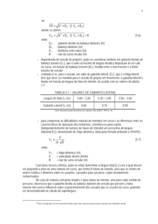 75
ou
)BE2(BROZ DED
2
+⋅⋅+=
donde se obtém:
R)BE2(BRG DED
2
D −+⋅⋅+= [5.6]
onde:
GD : gabarito devido ao balanço dianteiro (m);
BD : balanço dianteiro (m);
EE : distância entre-eixos (m);
R : raio da curva circular (m);
• dependendo do veículo de projeto34, pode-se considerar também um gabarito devido ao
balanço traseiro (GT), que é outro acréscimo de largura devido à disposição do veí culo
na curva, em função do balanço traseiro (BT), medido entre o eixo traseiro e o limite
traseiro do veículo;
• estabelece-se, para o veículo, um valor de gabarito lateral (GL), que é a folga lateral
livre que deve ser mantida para o veículo de projeto em movimento; o gabarito lateral é
fixado em função da largura da faixa de trânsito, de acordo com os valores da tabela
5.7:
TABELA 5.7 – VALORES DE GABARITO LATERAL
Largura de faixa LF (m) 3,00 – 3,20 3,30 – 3,40 3,50 – 3,60
Gabarito Lateral GL (m) 0,60 0,75 0,90
Fonte: Manual de projeto geométrico de rodovias rurais (DNER, 1999, p. 76).
• para compensar as dificuldades naturais de manobra em curva e as diferenças entre as
características de operação dos motoristas, considera-se para a pista
(independentemente do número de faixas de trânsito) um acréscimo de largura
adicional (FD), denominado de folga dinâmica, dada pela fórmula atribuída a VOSHEL:
R10
V
FD
⋅
= [5.7]
onde:
FD = folga dinâmica (m);
V = velocidade diretriz (km/h);
R = raio da curva circular (m).
Com base nesses critérios, pode-se então determinar a largura total (LT) com a qual deverá
ser projetada a pista de uma rodovia em curva, que tenha N faixas de trânsito, para que os efeitos de
ordem estática e dinâmica sobre os usuários, causados pela curvatura, sejam devidamente
compensados.
No caso de rodovia com pista simples e duas faixas de trânsito, uma para cada sentido de
percurso, observa-se que o gabarito devido ao balanço dianteiro do veículo que percorre a faixa
externa não exerce influência sobre o posicionamento dos veículos que se cruzam na curva, podendo
ser desconsiderado no cálculo da superlargura.
34 Para o veículo tipo CO esse acréscimo inexiste, pois a face externa do pneu traseiro coincide com a lateral do veículo.
 