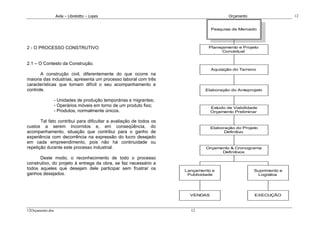 Avila – Librelotto – Lopes                                           Orçamento                  12


                                                                               Pesquisa de Mercado




2 - O PROCESSO CONSTRUTIVO                                                   Planejamento e Projeto
                                                                                   Conceitual


2.1 – O Contesto da Construção.
                                                                               Aquisição do Terreno
       A construção civil, diferentemente do que ocorre na
maioria das industrias, apresenta um processo laboral com três
características que tornam difícil o seu acompanhamento e
controle.                                                                   Elaboração do Anteprojeto

              - Unidades de produção temporárias e migrantes;
              - Operários móveis em torno de um produto fixo;                  Estudo de Viabilidade
              - Produtos, normalmente únicos.                                  Orçamento Preliminar

       Tal fato contribui para dificultar a avaliação de todos os
custos a serem incorridos e, em conseqüência, do                               Elaboração do Projeto
acompanhamento, situação que contribui para o ganho de                               Definitivo
experiência com decorrência na expressão do lucro desejado
em cada empreendimento, pois não há continuidade ou
repetição durante este processo industrial.                                 Orçamento & Cronograma
                                                                                  Definitivos
      Deste modo, o reconhecimento de todo o processo
construtivo, do projeto à entrega da obra, se faz necessário a
todos aqueles que desejam dele participar sem frustrar os           Lançamento e                   Suprimento e
ganhos desejados.                                                    Publicidade                    Logistica




                                                                      VENDAS                       EXECUÇÃO



12Orçamento.doc                                                       12
 