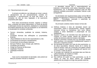 Avila – Librelotto – Lopes                                                   Orçamento                       13
                                                                           A demolição manual visa o reaproveitamento de
                                                                      materiais e componentes, como tijolos, esquadrias, louças,
2.2 - Reconhecimento do Local.                                        revestimentos, etc. A demolição mecânica pode ser feita
                                                                      utilizando martelete pneumático, quindastes, tratores e pás
       A primeira providência a ser efetuada ao iniciar o estudo      carregadeiras.
e planejamento de um empreendimento consiste em
providenciar o reconhecimento do local das obras e as                    As demolições são regulamentadas pelas normas NB-19
condições de mão de obra, legislação e de suprimento                  (aspecto de segurança e medicina do trabalho) e pela NBR
propiciados pela região.                                              5682/77 - "Contratação, execução e supervisão de
                                                                      demolições" (aspecto técnico).
       Para tanto recomenda-se levantar, registrar e verificar
itens, a exemplo dos abaixo relacionados, no intuito de permitir         Os principais cuidados citados nessas normas são:
a elaboração precisa de orçamento, estabelecer a necessidade
de projetos especiais tais como de fundações ou do tratamento      a) Edifícios lindeiros à obra de demolição devem ser
e recuperação de condições ambientais.                                examinados, prévia e periodicamente, visando registrar
                                                                      eventuais trincas ou rachaduras, bem como efetuar
•   Terreno: dimensões, qualidade de subsolo, lindeiros,              projetos e obras destinados à preservação de sua
    óbices;                                                           estabilidade;
                                                                   b) Quando o prédio a ser demolido tiver sido danificado por
•   Condições técnicas das edificações ou propriedades
                                                                      incêndio ou outras causas, deverá ser efetuada uma
    lindeiras;
                                                                      análise da estrutura antes de iniciada a demolição;
•    Disponibilidade de mão de obra especializada ou não;
                                                                   c) Qualquer pavimento somente terá sua demolição iniciada
•   Fornecedores de serviços e equipamentos;                          após conclusa a do pavimento imediatamente superior e
•   Fornecimento de tecnologias especiais;                            removido o respectivo entulho;
•   Serviços Públicos: água, energia, gás, telefonia;              d) Na demolição de prédio com mais de dois pavimentos, ou
•   Condições dos acessos;                                            de altura equivalente, distando menos de 3 metros da
•   Código de Posturas do Município;                                  divisa do terreno, deve ser construída uma galeria coberta
•   Legislação Tributária;                                            sobre o passeio, com bordas protegidas por tapume com
•   Legislação Ambiental.                                             no mínimo 1 metro de altura;
•   Etc.                                                           e) A remoção dos materiais por gravidade deve ser feita em
                                                                      calhas fechadas, de madeira ou metal;
                                                                   f) Reduzir a formação de poeira;
        Caso ocorra necessidade de demolição, esta poderá ser      g) Nos edifícios de quatro ou mais pavimentos, ou de 12
    feita por processo manual ou mecânico.                            metros ou mais de altura, devem ser instaladas
                                                                      plataformas de proteção ao longo das paredes externas.

13Orçamento.doc                                                              13
 