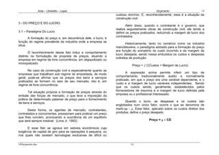 Avila – Librelotto – Lopes                                                Orçamento                      14
                                                                custoso domínio. E, reconhecidamente, essa é a situação da
                                                                construção civil.
3 - DO PREÇO E DO LUCRO.
                                                                        Além disso, quando o contratante é o governo, que
                                                                realiza seguidamente obras de construção civil, ele tende a
3.1 – Paradigma Do Lucro                                        definir os preços praticados, reduzindo a margem de lucro dos
                                                                contratados.
       A formação do preço e, em decorrência dele, o lucro, é
função do regime prevalente da industria onde a empresa se
                                                                       Historicamente, tanto no comércio como na industria
situa.
                                                                manufatureira, o paradigma adotado para a formação do preço
                                                                era função do somatório do custo incorrido e da margem de
        O reconhecimento desse fato induz a comportamento
                                                                lucro desejada, sendo nessa embutidos os custos e despesas
distinto na formulação de proposta de preços, atuando a
                                                                indiretos de produção.
empresa em regime de livre concorrência, em oligopolizado ou
monopolizado.
                                                                           Preço = ƒ (ΣCustos + Margem de Lucro)
       No caso da construção civil e especialmente quanto as
                                                                       A expressão acima permite inferir um tipo de
empresas que trabalham sob regime de empreitada, de modo
                                                                comportamento tradicionalmente aceito e normalmente
geral, pode-se afirmar que os preços dos bens e serviços
                                                                praticado, em que o preço era uma variável dependente, e o
praticados se formam no seio de seu mercado, isto é, em
                                                                custo e a margem de lucro variáveis independentes. Sendo
regime de livre concorrência.
                                                                que os custos sendo, geralmente, estabelecidos pelos
                                                                fornecedores de insumos e a margem de lucro definida pela
       Tal situação propicia a formação de preços através do
                                                                empresa ou o profissional interessado.
embate das forças de mercado, o que leva a imposição da
prática de determinado patamar de preço para o fornecimento
                                                                      Quando o lucro, as despesas e os custos são
de bens e serviços.
                                                                englobados num único fator, ocorre o que se denomina de
       Desta forma, os agentes de mercado, contratantes,        mark-up - µ. Esse fator, aplicado sobre os custos diretos dos
contratados e concorrentes, pressionam para praticar um preço   produtos, define o preço desejado.
que lhes convém, provocando a ocorrência de um equilíbrio
que será sempre instável. (Lima Jr, 1993).                                            Preço = µ × CD

      E esse fato se agrava em setores econômicos cuja
exigência de capital de giro para as operações é pequena, ou
nos quais não existam tecnologias exclusivas de difícil ou

14Orçamento.doc                                                           14
 