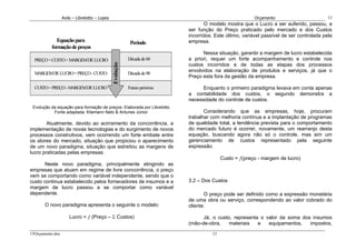 Avila – Librelotto – Lopes                                                            Orçamento                         15
                                                                                  O modelo mostra que o Lucro a ser auferido, passou, a
                                                                           ser função do Preço praticado pelo mercado e dos Custos
                                                                           incorridos. Este último, variável passível de ser controlada pela
            Equação para                                   Período         empresa.
          formação de preços
                                                                                 Nessa situação, garantir a margem de lucro estabelecida
  PREÇO = CUSTO + MARGEM DE LUCRO                         Década de 60     a priori, requer um forte acompanhamento e controle nos
                                                                           custos incorridos e de todas as etapas dos processos




                                               Evolução
                                                                           envolvidos na elaboração de produtos e serviços, já que o
  MARGEM DE LUCRO = PREÇO - CUSTO                         Década de 90
                                                                           Preço esta fora da gestão da empresa.

  CUSTO = PREÇO - MARGEM DE LUCRO                         Futuro próximo         Enquanto o primeiro paradigma levava em conta apenas
                                                                           a contabilidade dos custos, o segundo demonstra a
                                                                           necessidade do controle de custos.
 Evolução da equação para formação de preços. Elaborada por Librelotto.
           Fonte adaptada: Kliemann Neto & Antunes Júnior.                        Considerando que as empresas, hoje, procuram
                                                                           trabalhar com melhoria contínua e a implantação de programas
        Atualmente, devido ao acirramento da concorrência, a               de qualidade total, a tendência prevista para o comportamento
implementação de novas tecnologias e do surgimento de novos                do mercado futuro é ocorrer, novamente, um rearranjo desta
processos construtivos, vem ocorrendo um forte embate entre                equação, buscando agora não só o controle, mas sim um
os atores do mercado, situação que propiciou o aparecimento                gerenciamento de custos representado pela seguinte
de um novo paradigma, situação que estreitou as margens de                 expressão.
lucro praticadas pelas empresas.
                                                                                          Custo = ƒ(preço - margem de lucro)
       Neste novo paradigma, principalmente atingindo as
empresas que atuam em regime de livre concorrência, o preço
vem se comportando como variável independente, sendo que o
custo continua estabelecido pelos fornecedores de insumos e a              3.2 – Dos Custos
margem de lucro passou a se comportar como variável
dependente.                                                                       O preço pode ser definido como a expressão monetária
                                                                           de uma obra ou serviço, correspondendo ao valor cobrado do
       O novo paradigma apresenta o seguinte o modelo:                     cliente.

                      Lucro = ƒ (Preço – Σ Custos)                               Já, o custo, representa o valor da soma dos insumos
                                                                           (mão-de-obra,    materiais   e   equipamentos,   impostos,
15Orçamento.doc                                                                      15
 