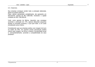 Avila – Librelotto – Lopes                        Orçamento   17

3.3 – Exercício.

Sua empresa consegue vender toda a produção elaborada,
dentro do próprio exercício.
Pelos valores apropriados contabilmente, ela apresenta um
faturamento mensal de R$ 3.800.000, montando o capital
investido em R$ 1.350.000,00.

Você, como gerente da fábrica, descobriu que consegue
aumentar a produção em 17%, apenas efetuando pequenos
ajustes no processo produtivo, o que quer dizer, a um custo
considerado como irrisório.

Considerando que sua empresa pratica uma margem de lucro
na ordem de 35%, em quantos pontos percentuais poderá
reduzir esta margem, de forma a manter a lucratividade anual
e, concomitantemente, aumentar a competitividade de seus
produtos?




17Orçamento.doc                                                17
 