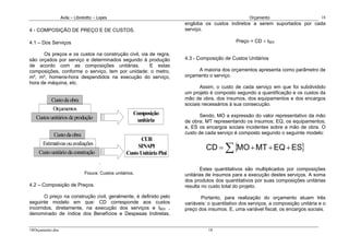 Avila – Librelotto – Lopes                                                           Orçamento                         18
                                                                          engloba os custos indiretos a serem suportados por cada
4 - COMPOSIÇÃO DE PREÇO E DE CUSTOS.                                      serviço.

4.1 – Dos Serviços                                                                               Preço = CD × IBDI

      Os preços e os custos na construção civil, via de regra,
são orçados por serviço e determinados segundo à produção                 4.3 - Composição de Custos Unitários
de acordo com as composições unitárias.              E estas
composições, conforme o serviço, tem por unidade: o metro,                     A maioria dos orçamentos apresenta como parâmetro de
m², m³, homens-hora despendidos na execução do serviço,                   orçamento o serviço.
hora de máquina, etc.
                                                                                 Assim, o custo de cada serviço em que foi subdividido
                                                                          um projeto é composto segundo a quantificação e os custos da
           Custo da obra                                                  mão de obra, dos insumos, dos equipamentos e dos encargos
                                                                          sociais necessários à sua consecução.
            Orçamentos
                                                       Composição                Sendo, MO a expressão do valor representativo da mão
   Custos unitários de produção                         unitária          de obra; MT representando os insumos; EQ, os equipamentos;
                                                                          e, ES os encargos sociais incidentes sobre a mão de obra. O
            Custo da obra                                                 custo de cada serviço é composto segundo o seguinte modelo:
                                                          CUB
                                                                                   CD = ∑ {MO + MT + EQ + ES}
      Estimativas ou avaliações                          SINAPI
    Custo unitário da construção                    Custo Unitário Pini
                                       .
                                                                                 Estes quantitativos são multiplicados por composições
                               Figura: Custos unitários.                  unitárias de insumos para a execução destes serviços. A soma
                                                                          dos produtos dos quantitativos por suas composições unitárias
4.2 – Composição de Preços.                                               resulta no custo total do projeto.

       O preço na construção civil, geralmente, é definido pelo                  Portanto, para realização do orçamento atuam três
seguinte modelo em que: CD corresponde aos custos                         variáveis: o quantitativo dos serviços, a composição unitária e o
incorridos, diretamente, na execução dos serviços e IBDI ,                preço dos insumos. E, uma variável fiscal, os encargos sociais.
denominado de índice dos Benefícios e Despesas Indiretas,


18Orçamento.doc                                                                     18
 