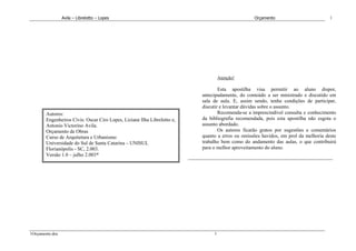 Avila – Librelotto – Lopes                                                      Orçamento                          1




                                                                                   Atenção!

                                                                                  Esta apostilha visa permitir ao aluno dispor,
                                                                          antecipadamente, do conteúdo a ser ministrado e discutido em
                                                                          sala de aula. E, assim sendo, tenha condições de participar,
                                                                          discutir e levantar dúvidas sobre o assunto.
        Autores:                                                                  Recomenda-se a imprescindível consulta e conhecimento
        Engenheiros Civis: Oscar Ciro Lopes, Liziane Ilha Librelotto e,   da bibliografia recomendada, pois esta apostilha não esgota o
        Antonio Victorino Avila.                                          assunto abordado.
        Orçamento de Obras                                                        Os autores ficarão gratos por sugestões e comentários
        Curso de Arquitetura e Urbanismo                                  quanto a erros ou omissões havidos, em prol da melhoria deste
        Universidade do Sul de Santa Catarina – UNISUL                    trabalho bem como do andamento das aulas, o que contribuirá
        Florianópolis - SC, 2.003.                                        para o melhor aproveitamento do aluno.
        Versão 1.0 – julho 2.003*




1Orçamento.doc                                                                 1
 
