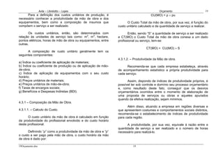 Avila – Librelotto – Lopes                                                Orçamento                        19
      Para a definição dos custos unitários de produção, é                            CU(MO) = ρ × pu
necessário conhecer a produtividade da mão de obra e dos
equipamentos, bem como a composição de insumos que                     O Custo Total da mão de obra, por sua vez, é função do
compõem o serviço a ser realizado.                              custo unitário calculado e da quantidade de serviço a realizar.

       Os custos unitários, então, são determinados com                Então, sendo “S” a quantidade de serviço a ser realizado
relação às unidades de serviço tais como: m2, m3, hectare,      e CT(MO) o Custo Total da mão de obra conexa a um dado
pontos elétricos, horas de mão de obra ou equipamentos, entre   profissional ou serviço, tem-se:
outras.
                                                                                   CT(MO) = CU(MO) × S
      A composição de custo unitário geralmente tem os
seguintes componentes:
                                                                4.3.1.2. – Produtividade da Mão de obra.
a) Índice ou coeficiente de aplicação de materiais;
b) Índice ou coeficiente de produção ou de aplicação de mão-          Recomenda-se que cada empresa estabeleça, através
de-obra;                                                        de acompanhamento estatístico a própria produtividade para
c) Índice de aplicação de equipamentos com o seu custo          cada serviço.
horário;
d) Preços unitários de materiais;                                     Assim, dispondo de índices de produtividade próprios, é
e) Preços unitários de mão-de-obra;                             possível ter sob controle e domínio seu processo orçamentário
f) Taxas de encargos sociais;                                   e, como resultado deste fato, conseguir que os desvios
g) Benefícios e Despesas Indiretas (BDI).                       orçamentários ocorridos entre o momento de elaboração de
                                                                uma proposta de serviços ou obras e aqueles apurados
                                                                quando da efetiva realização, sejam mínimos.
4.3.1 – Composição da Mão de Obra.
                                                                      Além disso, atuando a empresa em regiões diversas e
4.3.1.1. – Calculo do Custo.                                    que apresentem costumes e comportamentos sociais distintos,
                                                                recomenda-se o estabelecimento de índices de produtividade
      O custo unitário da mão de obra é calculado em função     para cada região.
da produtividade do profissional envolvido e do custo horário
deste profissional.                                                   A produtividade, por sua vez, equivale à razão entre a
                                                                quantidade de serviço a ser realizado e o número de horas
      Definindo “ρ” como a produtividade da mão de obra e “p”   necessário para realizá-lo.
o custo a ser pago pela mão de obra, o custo horário da mão
de obra é dado por:

19Orçamento.doc                                                           19
 