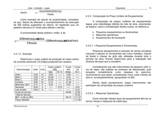 Avila – Librelotto – Lopes                                                                 Orçamento                       20
                               Quantidade deServiço
       Assim:             ρ=
                                      Horas
                                                                                 4.3.2 - Composição do Preço Unitário de Equipamentos.
       Como exemplo de calculo de produtividade, considere-
se que, depois de efetuado o acompanhamento da execução                                A composição de preços unitários de equipamentos
de 300 metros quadrados de reboco, foi registrado que um                         segue uma metodologia distinta da mão de obra, recomenda-
pedreiro demorou 51 horas para efetuar o serviço.                                se separar, para a consideração destes custos, os relativos a:

       A produtividade desse pedreiro, então, é de:                                    •   Pequenos equipamentos ou ferramentas;
                                                                                       •   Maquinas operatrizes;
                                                                                       •   Equipamentos de transporte
      300metrosquadrados
 ρ=                     = 5,88metrosquad
                                       rados/ hora
           51horas
                                                                                 4.3.2.1 – Pequenos Equipamentos e Ferramentas.

                                                                                        Pequenos equipamentos a exemplo de serras circulares
4.3.1.3 - Exemplo:                                                               manuais e plainas ou ferramentas tais como martelos, chaves
                                                                                 de fenda e chaves de grifo são utilizadas durante todo o
      Determinar o custo unitário de produção do metro cúbico                    período da obra, ficando disponíveis para a realização dos
de concreto estrutural (15,0 Mpa) produzido em canteiro.                         diversos serviços que a compõem.

                                          Custo unitário      Custo    Custo           Considerando que são instrumentos de pequeno valor e,
   Discriminação        Coef. Unid               (R$)          dos        da     via de regra, não sujeitas ao processo de depreciação, pois
                                           Mat.       M. O.   Mater.    M.O.     lançados contabilmente como despesa do exercício,
 Areia             0,62          m3        8,05       -----    4,99      -----   recomenda-se que sejam consideradas como custo indireto de
 Brita 1           0,26          m3       20,55       -----    5,34      -----   obra e, conseqüentemente, apropriadas no BDI.
 Brita 2           0,62          m3       20,55       -----   12,74      -----
 Cimento           6,80          Sc        6,10       -----   41,50      -----           Dentro deste procedimento, esses instrumentos não
 Betoneira 320 l   0,71          h         0,04       -----    0,03      -----   participam da composição de preços unitários.
 Servente          6,00          h         -----      0,72     -----    4,32
 Leis sociais     146,5          %         -----      -----    -----    6,33
 Custo do serviço                                             64,60    10,65
                                                                                 4.3.2.2. – Máquinas Operatrizes.
 Total do Serviço                                                       75,25
 BDI = 0,48 ou 48%                                            36,12    111,37
 Preço Adotado                                                         111,50
                                                                                        Como exemplo desses tipos de equipamentos têm-se os
                                                                                 tornos, frezas e máquinas de solda topo.

20Orçamento.doc                                                                            20
 