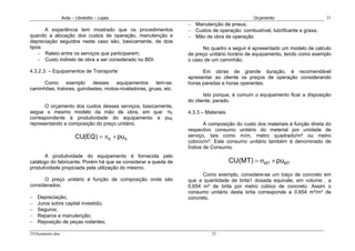Avila – Librelotto – Lopes                                                  Orçamento                      21
                                                                  − Manutenção de pneus;
       A experiência tem mostrado que os procedimentos            − Custos de operação: combustível, lubrificante e graxa;
quando a alocação dos custos de operação, manutenção e            − Mão de obra de operação
depreciação seguidos neste caso são, basicamente, de dois
tipos:                                                                  No quadro a seguir é apresentado um modelo de calculo
    − Rateio entre os serviços que participarem;                  de preço unitário horário de equipamento, tendo como exemplo
    − Custo indireto de obra a ser considerado no BDI.            o caso de um caminhão.

4.3.2.3. – Equipamentos de Transporte                                   Em obras de grande duração, é recomendável
                                                                  apresentar ao cliente os preços de operação considerando
      Como      exemplo    desses    equipamentos      tem-se:    horas paradas e horas operantes.
caminhões, tratores, guindastes, motos-niveladoras, gruas, etc.
                                                                         Isto porque, é comum o equipamento ficar a disposição
                                                                  do cliente, parado.
      O orçamento dos custos desses serviços, basicamente,
segue o mesmo modelo da mão de obra, em que: πE                   4.3.3 – Materiais.
correspondente à produtividade do equipamento e puE
representando a composição do preço unitário.                            A composição do custo dos materiais é função direta do
                                                                  respectivo consumo unitário do meterial por unidade de
                         CU(EQ) = π E × pu E                      serviço, tais como m/m, metro quadrado/m² ou metro
                                                                  cúbico/m³. Este consumo unitário também é denominado de
                                                                  Índice de Consumo.
       A produtividade do equipamento é fornecida pelo
catálogo do fabricante. Porém há que se considerar a queda de                          CU(MT) = σMT × puMT
produtividade propiciada pela utilização do mesmo.
                                                                        Como exemplo, considere-se um traço de concreto em
      O preço unitário é função de composição onde são            que a quantidade de brita1 dosada equivale, em volume , a
considerados:                                                     0,654 m³ de brita por metro cúbico de concreto. Assim o
                                                                  consumo unitário desta brita corresponde a 0.654 m³/m³ de
−   Depreciação;                                                  concreto.
−   Juros sobre capital investido;
−   Seguros;
−   Reparos e manutenção;
−   Reposição de peças rodantes;

21Orçamento.doc                                                              21
 