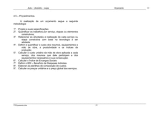 Avila – Librelotto – Lopes                           Orçamento   22



4.5 – Procedimentos.

     A realização de um orçamento segue a seguinte
metodologia:

1º. Projeto e suas especificações
2º. Quantificar os trabalhos por serviço, etapas ou elementos
       construtivos;
3º. Relacionar as atividades à realização de cada serviço ou
       etapa construtiva com base na tecnologia a ser
       adotada.
4º. Definir e quantificar o custo dos insumos, equipamentos e
       mão de obra, a produtividade e os índices de
       produção;
5º. Calcular o custo unitário da mão de obra aplicada a cada
       serviço, dos insumos que dele participam e dos
       equipamentos necessários à sua consecução;
6º. Calcular o Índice de Encargos Sociais
7º. Definir o BDI – Benefício de Despesas Indiretas
8º. Elaborar as planilhas de composição de custos;
9º. Calcular os preços unitários e o preço global dos serviços.




22Orçamento.doc                                                   22
 