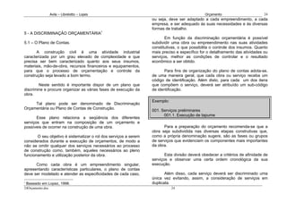 Avila – Librelotto – Lopes                                                  Orçamento                        24
                                                                  ou seja, deve ser adaptado a cada empreendimento, a cada
                                                                  empresa, e ser adequado às suas necessidades e às diversas
                                                                  formas de trabalho.
5 - A DISCRIMINAÇÃO ORÇAMENTÁRIA1
                                                                         Em função da discriminação orçamentária é possível
5.1 – O Plano de Contas.                                          subdividir uma obra ou empreendimento nas suas atividades
                                                                  constitutivas, o que possibilita o controle dos insumos. Quanto
       A construção civil é uma atividade industrial              mais preciso e específico for o detalhamento das atividades ou
caracterizada por um grau elevado de complexidade e que           serviços, melhor as condições de controlar e o resultado
precisa ser bem caracterizado quanto aos seus insumos,            econômico a ser obtido.
materiais, mão-de-obra, recursos financeiros e equipamentos,
para que o processo de orçamentação e controle da                       Para fins de organização do plano de contas adota-se,
construção seja levado a bom termo.                               de uma maneira geral, que cada obra ou serviço receba um
                                                                  código de identificação. Além disto, para cada um dos itens
        Neste sentido é importante dispor de um plano que         que compõem o serviço, deverá ser atribuído um sub-código
discrimine e procure organizar as várias fases de execução da     de identificação.
obra.
                                                                  Exemplo:
     Tal plano pode ser denominado de Discriminação
Orçamentária ou Plano de Contas de Construção.
                                                                  001. Serviços preliminares
                                                                        001.1. Execução de tapume
       Esse plano relaciona a seqüência dos diferentes
serviços que entram na composição de um orçamento e
possíveis de ocorrer na construção de uma obra.                         Para a preparação do orçamento recomenda-se que a
                                                                  obra seja subdividida nas diversas etapas construtivas que,
       O seu objetivo é sistematizar o rol dos serviços a serem   como a própria denominação sugere, são as fases ou grupos
considerados durante a execução de orçamentos, de modo a          de serviços que evidenciam os componentes mais importantes
não se omitir qualquer dos serviços necessários ao processo       da obra.
de construção como, também, aqueles necessários ao pleno
funcionamento e utilização posterior da obra.                            Esta divisão deverá obedecer a critérios de afinidade de
                                                                  serviços e observar uma certa ordem cronológica da sua
      Como cada obra é um empreendimento singular,                execução.
apresentando características particulares, o plano de contas
deve ser modelado e atender as especificidades de cada caso,             Além disso, cada serviço deverá ser discriminado uma
                                                                  única vez evitando, assim, a consideração de serviços em
1
    Baseado em Lopez, 1998.                                       duplicata.
24Orçamento.doc                                                              24
 