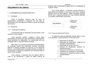 Avila – Librelotto – Lopes                                                   Orçamento                       2
                                                                  empresa, seja a construção de algum bem ou a realização de
ORÇAMENTO DE OBRAS                                                qualquer serviço.

                                                                         Sem duvida alguma, o orçamento produto influencia o
                                                                  desempenho da empresa, e vice versa, pois toda a empresa
1 - O ORÇAMENTO NA CONSTRUÇÃO CIVIL                               funciona como um todo orgânico. Nesta concepção, pode-se
                                                                  afirmar que o orçamento produto tem suas diretrizes definidas
1.1. - Introdução                                                 no processo orçamentário da empresa.

       Orçar é quantificar insumos, mão de obra, ou
equipamentos necessários à realização de uma obra ou                                                      Orçamento
serviço bem como os respectivos custos e o tempo de duração                                               Processo
dos mesmos.                                                              ORÇAMENTO

1.2.- Orçamento.                                                                                          Orçamento
                                                                                                          Produto
1.2.1 – Orçamento & Objetivos.

      O orçamento pode ser observado sob duas óticas: como        1.2.2.- Tipos de Orçamento Produto
processo e como produto.
                                                                         O orçamento pode ser elaborado visando definir o custo
       Como processo, quando o objetivo é definir metas           e, por extensão, o preço de bens e serviços tais como:
empresariais em termos de custo, faturamento e desempenho,
donde participam na elaboração e se compromete com sua                           •   Elaboração de Projetos;
realização todo o corpo gerencial da empresa.                                    •   Elaboração de Orçamentos, Cadernos de
                                                                                     Encargos, Especificações;
       Além disto, um processo orçamentário possibilita efetuar
                                                                                 •   Elaboração de Laudos Técnicos;
as projeções futuras dos balancetes mensais, permitindo
                                                                                 •   Serviços de fiscalização, auditoria ou
elaborar o balanço projetado do exercício ou de exercícios
                                                                                     assessoria técnica;
futuros, o que contribui para a empresa conhecer ou avaliar os
lucros futuros. O estudo do orçamento como processo foge ao                      •   Orçamento de Serviços ou mão de obra;
escopo desta apostilha.                                                          •   Orçamento de construção ou empreitada;
                                                                                 •   Orçamento de canteiros de obras ou obras
      Como produto, o orçamento tem por objetivo definir o                           complementares;
custo e, em decorrência, o preço de algum produto da                             •   Etc.

2Orçamento.doc                                                               2
 