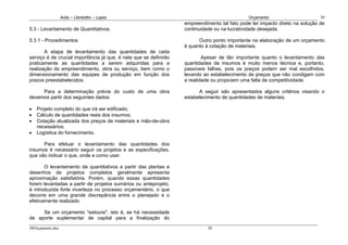 Avila – Librelotto – Lopes                                                   Orçamento                      30
                                                                   empreendimento tal fato pode ter impacto direto na solução de
5.3 - Levantamento de Quantitativos.                               continuidade ou na lucratividade desejada.

5.3.1 - Procedimentos                                                    Outro ponto importante na elaboração de um orçamento
                                                                   é quanto à cotação de materiais.
       A etapa de levantamento das quantidades de cada
serviço é de crucial importância já que, é nela que se definirão           Apesar de tão importante quanto o levantamento das
praticamente as quantidades a serem adquiridas para a              quantidades de insumos é muito menos técnica e, portanto,
realização do empreendimento, obra ou serviço, bem como o          passíveis falhas, pois os preços podem ser mal escolhidos,
dimensionamento das equipes de produção em função dos              levando ao estabelecimento de preços que não condigam com
prazos preestabelecidos.                                           a realidade ou propiciem uma falta de competitividade.

     Para a determinação prévia do custo de uma obra                     A seguir são apresentados alguns critérios visando o
devemos partir dos seguintes dados:                                estabelecimento de quantidades de materiais.

•   Projeto completo do que irá ser edificado;
•   Cálculo de quantidades reais dos insumos;
•   Cotação atualizada dos preços de materiais e mão-de-obra
    necessários;
•   Logística do fornecimento.

      Para efetuar o levantamento das quantidades dos
insumos é necessário seguir os projetos e as especificações,
que vão indicar o que, onde e como usar.

       O levantamento de quantitativos a partir das plantas e
desenhos de projetos completos geralmente apresenta
aproximação satisfatória. Porém, quando essas quantidades
forem levantadas a partir de projetos sumários ou anteprojeto,
é introduzida forte incerteza no processo orçamentário, o que
decorre em uma grande discrepância entre o planejado e o
efetivamente realizado.

     Se um orçamento "estoura", isto é, se há necessidade
de aporte suplementar de capital para a finalização do
30Orçamento.doc                                                              30
 