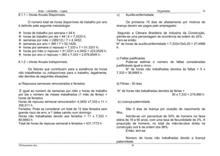 Avila – Librelotto – Lopes                                                     Orçamento                 36
6.1.1 – Horas Anuais Disponíveis.                                c)       Auxílio-enfermidade.

       O número total de horas disponíveis de trabalho por ano        Os primeiros 15 dias de afastamento por motivos de
é definido pela seguinte metodologia:                            doença devem ser pagos pelo empregador.

   horas de trabalho por semana = 44 h;                           Segundo a Câmara Brasileira de Industria da Construção,
   horas de trabalho por dia = 44 / 6 = 7,3333 h;                admite-se uma percentagem de ocorrência da ordem do 25% .
   semanas por mês = (365/12) / 7 = 4,3452;                      Tem-se então:
   semanas por ano = 365 / 7 = 52,1429;                          N° de horas de auxílio-enfermidade = 7,333x15x0,25 = 27,4999
   horas por semana c/ repouso = 7,333 x 7 = 51,3331 h;          h.
   horas por mês c/ repouso = 51,3331 x 4,3452 = 223,0526 h;
   horas por ano c/ repouso = 365 x 7,333 = 2.676,6545 h.
                                                                 c) Faltas justificadas
6.1.2 – Horas Anuais Indisponíveis.                                      Pode-se estimar o número de faltas consideradas
                                                                 justificáveis igual a cinco.
       Os fatores que contribuem para a existência de horas              N° de horas não trabalhadas devidos às faltas = 5 x
não trabalhadas ou indisponíveis para o trabalho, legalmente,    7,333 = 36,6665 h.
são devidos às seguintes situações:

a) Repousos semanais remunerados e feriados:                     d) Férias - 30 dias

 É igual ao número de semanas por mês x horas de trabalho        N° de horas não trabalhadas devidos às férias =
por dia x número de meses trabalhados (1 mês de férias) +                                             30 x 7,333 = 219,990 h
horas de feriados
Horas de repouso semanal remunerado= 4,3452 x7,333 x 11 =         e) Licença-paternidade
350,511 h.
Feriados. Pode se considerar um total de 12 dias feriados sem             São 5 dias de licença por ocasião de nascimento de
grande risco de erro, e 1 deles caindo num domingo.              filho.
Horas não trabalhadas devido aos feriados = 11 x 7,333 =                Admite-se um percentual de 50% de homens na faixa
80,6663 h.                                                       etária de 18 a 60 anos, com uma taxa de fecundidade de 3%. A
Total de horas de repouso semanal e feriados = 431,1773 h        proporção de homens, no total da mão-de-obra direta na
                                                                 construção civil é da ordem dos 98%.
                                                                        Então, tem-se:

                                                                        Número de horas não trabalhadas devido a licença
                                                                 paternidade:
36Orçamento.doc                                                              36
 