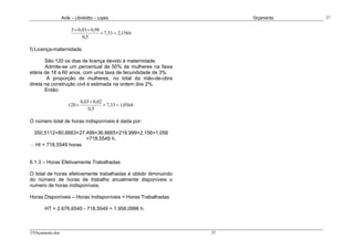 Avila – Librelotto – Lopes                         Orçamento   37

                       5 × 0,03 × 0,98
                                       × 7,33 = 2,156h
                             0,5

f) Licença-maternidade.

       São 120 os dias de licença devido à maternidade.
       Admite-se um percentual de 50% de mulheres na faixa
etária de 18 a 60 anos, com uma taxa de fecundidade de 3%.
        A proporção de mulheres, no total da mão-de-obra
direta na construção civil é estimada na ordem dos 2%.
       Então:

                             0,03 × 0,02
                     120 ×               × 7,33 = 1,056h
                                 0,5

O número total de horas indisponíveis é dada por:

 350,5112+80,6663+27,499+36,6665+219,999+2,156+1,056
                      =718,5549 h.
∴ HI = 718,5549 horas


6.1.3 – Horas Efetivamente Trabalhadas

O total de horas efetivamente trabalhadas é obtido diminuindo
do número de horas de trabalho anualmente disponíveis o
numero de horas indisponíveis.

Horas Disponíveis – Horas Indisponíveis = Horas Trabalhadas

       HT = 2.676,6545 - 718,5549 = 1.958,0996 h.



37Orçamento.doc                                                 37
 