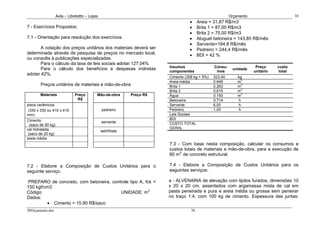 Avila – Librelotto – Lopes                                                             Orçamento                       38
                                                                                  •     Areia = 31,87 R$/m3
7 - Exercícios Propostos.                                                         •     Brita 1 = 87,00 R$/m3
                                                                                  •     Brita 2 = 75,00 R$/m3
7.1 - Orientação para resolução dos exercícios.                                   •     Aluguel betoneira = 143,85 R$/mês
                                                                                  •     Servente=184,8 R$/mês
       A cotação dos preços unitários dos materiais deverá ser                    •     Pedreiro = 244,4 R$/mês
determinada através de pesquisa de preços no mercado local,                       •     BDI = 42 %
ou consulta à publicações especializadas.
       Para o cálculo da taxa de leis sociais adotar 127,04%
                                                                        Insumos                 Consu-                Preço     custo
       Para o cálculo dos benefícios e despesas indiretas                                                 unidade
                                                                        componentes              mos                 unitário    total
adotar 42%.
                                                                        Cimento (308 kg + 5%)   323,40       kg
                                                                        Areia média             0,646        m3
       Preços unitários de materiais e mão-de-obra                      Brita 1                 0,263        m3
                                                                        Brita 2                 0,615        m3
       Materiais             Preço         Mão-de-obra       Preço R$   Água                    0,150        m3
                              R$                                        Betoneira               0,714         h
pisos cerâmicos                                                         Servente                6,00          h
 (330 x 330 ou 410 x 410                       pedreiro                 Pedreiro                1,00         h
mm)                                                                     Leis Sociais
Cimento                                                                 BDI
                                               servente                 CUSTO TOTAL
  (saco de 50 kg)
cal hidratada                                                           GERAL
                                               ladrilhista
 (saco de 20 kg)
areia média
                                                                        7.3 - Com base nesta composição, calcular os consumos e
                                                                        custos totais de materiais e mão-de-obra, para a execução de
                                                                        80 m3 de concreto estrutural.

7.2 - Elabore a Composição de Custos Unitários para o                   7.4 - Elabore a Composição de Custos Unitários para os
seguinte serviço.                                                       seguintes serviços:

 PREPARO de concreto, com betoneira, controle tipo A, fck =             a - ALVENARIA de elevação com tijolos furados, dimensões 10
150 kgf/cm3                                                             x 20 x 20 cm, assentados com argamassa mista de cal em
Código:                                  UNIDADE: m3                    pasta peneirada e pura e areia média ou grossa sem peneirar
Dados:                                                                  no traço 1:4, com 100 kg de cimento. Espessura das juntas:
         • Cimento = 15,90 R$/saco
38Orçamento.doc                                                                    38
 