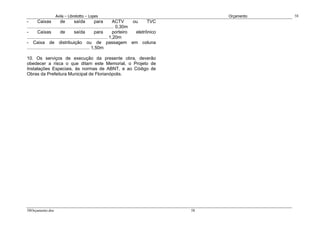 Avila – Librelotto – Lopes                                                 Orçamento   58
-       Caixas            de         saída          para          ACTV     ou     TVC
.................................................................... 0,30m
-       Caixas            de         saída          para          porteiro  eletrônico
............................................................... 1,20m
- Caixa de distribuição ou de passagem em coluna
................................................. 1,50m

10. Os serviços de execução da presente obra, deverão
obedecer a risca o que ditam este Memorial, o Projeto de
Instalações Especiais, às normas de ABNT, e ao Código de
Obras da Prefeitura Municipal de Florianópolis.




58Orçamento.doc                                                                          58
 