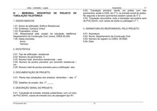 Avila – Librelotto – Lopes                                                   Orçamento                        61
                                                                   4.02. Tubulação primária: sendo um prédio com três
IV - MEMORIAL DESCRITIVO                       DE   PROJETO   DE   pavimentos, existe a CDG, de n0 3, na entrada social do prédio.
TUBULAÇÃO TELEFÔNICA                                               No segundo e terceiro pavimentos existem caixas de n0 2.
                                                                   4.03. Tubulação secundária: toda a tubulação secundária será
1. DADOS BÁSICOS                                                   de PVC-20mm, com caixas de saída ou passagem n0 1.

1.01. Nome da edificação: Edifício Residencial.
1.02. Endereço: Campus Unisul                                      5. ASSINATURA DO RESPONSÁVEL PELO PROJETO
1.03. Proprietário: Unisul
1.04. Responsável pelo projeto da tubulação telefônica:            5.01. Assinatura:
Departamento de Construção Civil, Unisul, CREA 00.000              5.02. Nome: Departamento de Construção Civil
1.05. Datas previstas:                                             5.03. Número de registro no CREA: 00.0000
       Início:                                                     5.04. Data:
       Término:

2. ESTATÍSTICA

2.01. Tipo de edificação: residencial
2.02. Número de pavimentos: 3
2.03. Número total: domicílios residenciais – seis
2.04. Número de pontos previstos: por domicílio residencial –
um.
2.05. Número total de pontos previstos para a edificação: seis.

3. DOCUMENTAÇÃO DE PROJETO

3.01. Planta das tubulações dos andares: térreo/tipo – des. n0
___
3.02. Detalhes do projeto: des. n0 _____

4. DESCRIÇÃO GERAL DO PROJETO

4.01. Tubulação de entrada: entrada subterrânea, com um duto
de PVC-50mm, caixas de entrada e/ou de passagem tipo R1.


61Orçamento.doc                                                              61
 