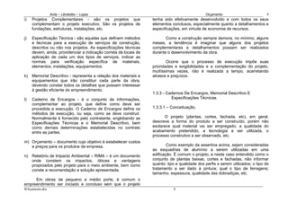Avila – Librelotto – Lopes                                                     Orçamento                          8
i)   Projetos Complementares - são os projetos que                 tenha sido efetivamente desenvolvido e com todos os seus
     complementam o projeto executivo. São os projetos de          elementos conclusos, especialmente quanto a detalhamentos e
     fundações, estruturas, instalações, etc.                      especificações, em virtude de economia de recursos.

j)   Especificação Técnica - são aquelas que definem métodos              Como a construção sempre demora, no mínimo, alguns
     e técnicas para a execução de serviços de construção,         meses, a tendência é imaginar que alguns dos projetos
     descritos ou não nos projetos. As especificações técnicas     complementares e detalhamentos possam ser realizados
     devem, ainda, providenciar a indicação correta de locais de   durante o desenvolvimento da obra.
     aplicação de cada um dos tipos de serviços, indicar as
     normas para verificação específica de materiais,                      Ocorre que o processo de execução impõe suas
     elementos, instalações, equipamentos.                         prioridades e exigibilidades e a complementação do projeto,
                                                                   muitíssimas vezes, não é realizada a tempo, acarretando
k)   Memorial Descritivo - representa a relação dos materiais e    atrasos e prejuízos.
     equipamentos que irão constituir cada parte da obra,
     devendo constar todos os detalhes que possam interessar
     à gestão eficiente do empreendimento.
                                                                   1.3.3 - Cadernos De Encargos, Memorial Descritivo E
l)   Caderno de Encargos - é o conjunto de informações,                      Especificações Técnicas.
     complementar ao projeto, que define como deve ser
     procedida a execução. O Caderno de Encargos define os         1.3.3.1 – Conceituação.
     métodos de execução, ou seja, como se deve construir.
     Normalmente é fornecido pelo contratante, englobando as              O projeto (plantas, cortes, fachada, etc), em geral,
     Especificações Técnicas e o Memorial Descritivo, bem          descreve a forma do produto a ser construído, porém não
     como demais determinações estabelecidas no contrato           esclarece qual material vai ser empregado, a qualidade do
     entre as partes.                                              acabamento pretendido, a tecnologia a ser utilizada, o
                                                                   processo construtivo a ser observado, etc.
m) Orçamento – documento cujo objetivo é estabelecer custos
   e preços para os produtos da empresa.                                   Como exemplo da assertiva acima, sejam consideradas
                                                                   as esquadrias de alumínio a serem utilizadas em uma
n) Relatório de Impacto Ambiental – RIMA – é um documento          edificação. É comum o projeto, e neste caso entendido como o
   onde constem os impactos, óbices e vantagens                    conjunto de plantas baixas, cortes e fachadas, não informar
   propiciados pelo projeto para o meio ambiente, bem como         quanto: tipo e qualidade dos perfis s serem utilizados; o tipo de
   conste a recomendação e solução apresentada.                    tratamento a ser dado à pintura; qual o tipo de ferragens;
                                                                   tamanho, espessura, qualidade das dobradiças, etc.
     Em obras de pequeno e médio porte, é comum o
empreendimento ser iniciado e concluso sem que o projeto
8Orçamento.doc                                                                8
 